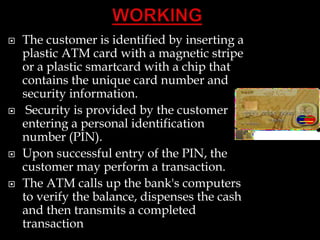  The customer is identified by inserting a
plastic ATM card with a magnetic stripe
or a plastic smartcard with a chip that
contains the unique card number and
security information.
 Security is provided by the customer
entering a personal identification
number (PIN).
 Upon successful entry of the PIN, the
customer may perform a transaction.
 The ATM calls up the bank's computers
to verify the balance, dispenses the cash
and then transmits a completed
transaction
 