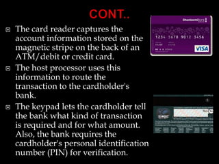  The card reader captures the
account information stored on the
magnetic stripe on the back of an
ATM/debit or credit card.
 The host processor uses this
information to route the
transaction to the cardholder's
bank.
 The keypad lets the cardholder tell
the bank what kind of transaction
is required and for what amount.
Also, the bank requires the
cardholder's personal identification
number (PIN) for verification.
 