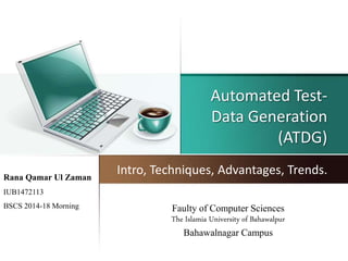Automated Test-
Data Generation
(ATDG)
Intro, Techniques, Advantages, Trends.Rana Qamar Ul Zaman
IUB1472113
BSCS 2014-18 Morning Faulty of Computer Sciences
The Islamia University of Bahawalpur
Bahawalnagar Campus
 