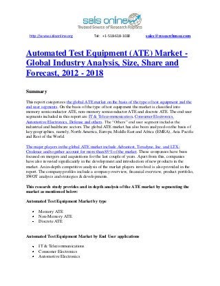http://www.salisonline.org            Tel: +1-518-618-1030         sales@researchmoz.com



Automated Test Equipment (ATE) Market -
Global Industry Analysis, Size, Share and
Forecast, 2012 - 2018

Summary

This report categorizes the global ATE market on the basis of the type of test equipment and the
end user segments. On the basis of the type of test equipment the market is classified into
memory semiconductor ATE, non-memory semiconductor ATE and discrete ATE. The end user
segments included in this report are IT & Telecommunication, Consumer Electronics,
Automotive Electronics, Defense and others. The “Others” end user segment includes the
industrial and healthcare sectors. The global ATE market has also been analyzed on the basis of
key geographies, namely, North America, Europe, Middle East and Africa (EMEA), Asia Pacific
and Rest of the World.

The major players in the global ATE market include Advantest, Teradyne, Inc. and LTX-
Credence and together account for more than 85% of the market. These companies have been
focused on mergers and acquisitions for the last couple of years. Apart from this, companies
have also invested significantly in the development and introduction of new products in the
market. An in-depth competitive analysis of the market players involved is also provided in the
report. The company profiles include a company overview, financial overview, product portfolio,
SWOT analysis and strategies & developments.

This research study provides and in depth analysis of the ATE market by segmenting the
market as mentioned below:

Automated Test Equipment Market by type

       Memory ATE
       Non-Memory ATE
       Discrete ATE


Automated Test Equipment Market by End User applications

       IT & Telecommunications
       Consumer Electronics
       Automotive Electronics
 