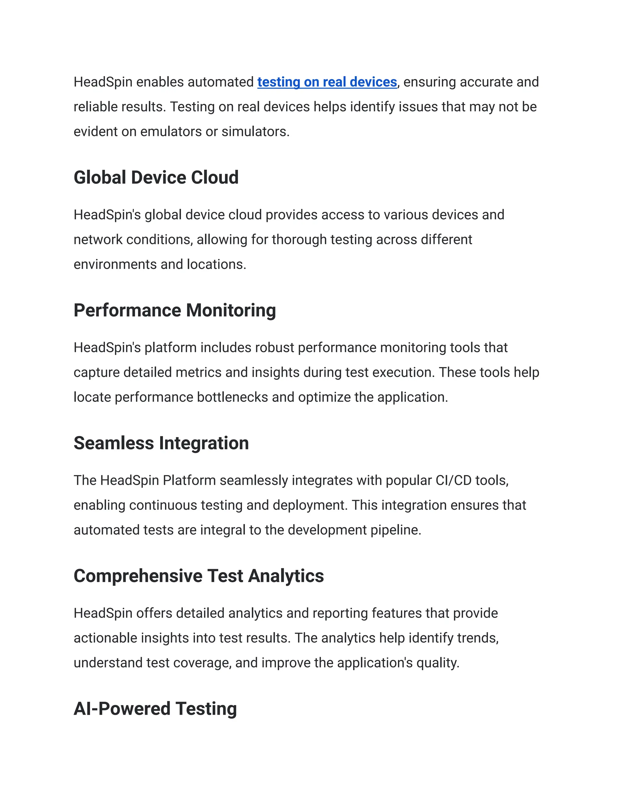 HeadSpin enables automated testing on real devices, ensuring accurate and
reliable results. Testing on real devices helps identify issues that may not be
evident on emulators or simulators.
Global Device Cloud
HeadSpin's global device cloud provides access to various devices and
network conditions, allowing for thorough testing across different
environments and locations.
Performance Monitoring
HeadSpin's platform includes robust performance monitoring tools that
capture detailed metrics and insights during test execution. These tools help
locate performance bottlenecks and optimize the application.
Seamless Integration
The HeadSpin Platform seamlessly integrates with popular CI/CD tools,
enabling continuous testing and deployment. This integration ensures that
automated tests are integral to the development pipeline.
Comprehensive Test Analytics
HeadSpin offers detailed analytics and reporting features that provide
actionable insights into test results. The analytics help identify trends,
understand test coverage, and improve the application's quality.
AI-Powered Testing
 