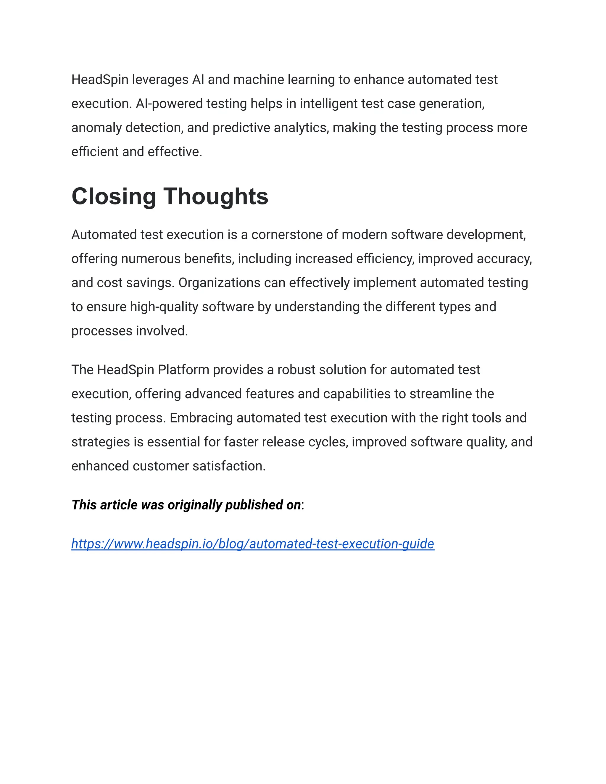 HeadSpin leverages AI and machine learning to enhance automated test
execution. AI-powered testing helps in intelligent test case generation,
anomaly detection, and predictive analytics, making the testing process more
efficient and effective.
Closing Thoughts
Automated test execution is a cornerstone of modern software development,
offering numerous benefits, including increased efficiency, improved accuracy,
and cost savings. Organizations can effectively implement automated testing
to ensure high-quality software by understanding the different types and
processes involved.
The HeadSpin Platform provides a robust solution for automated test
execution, offering advanced features and capabilities to streamline the
testing process. Embracing automated test execution with the right tools and
strategies is essential for faster release cycles, improved software quality, and
enhanced customer satisfaction.
This article was originally published on:
https://www.headspin.io/blog/automated-test-execution-guide
 