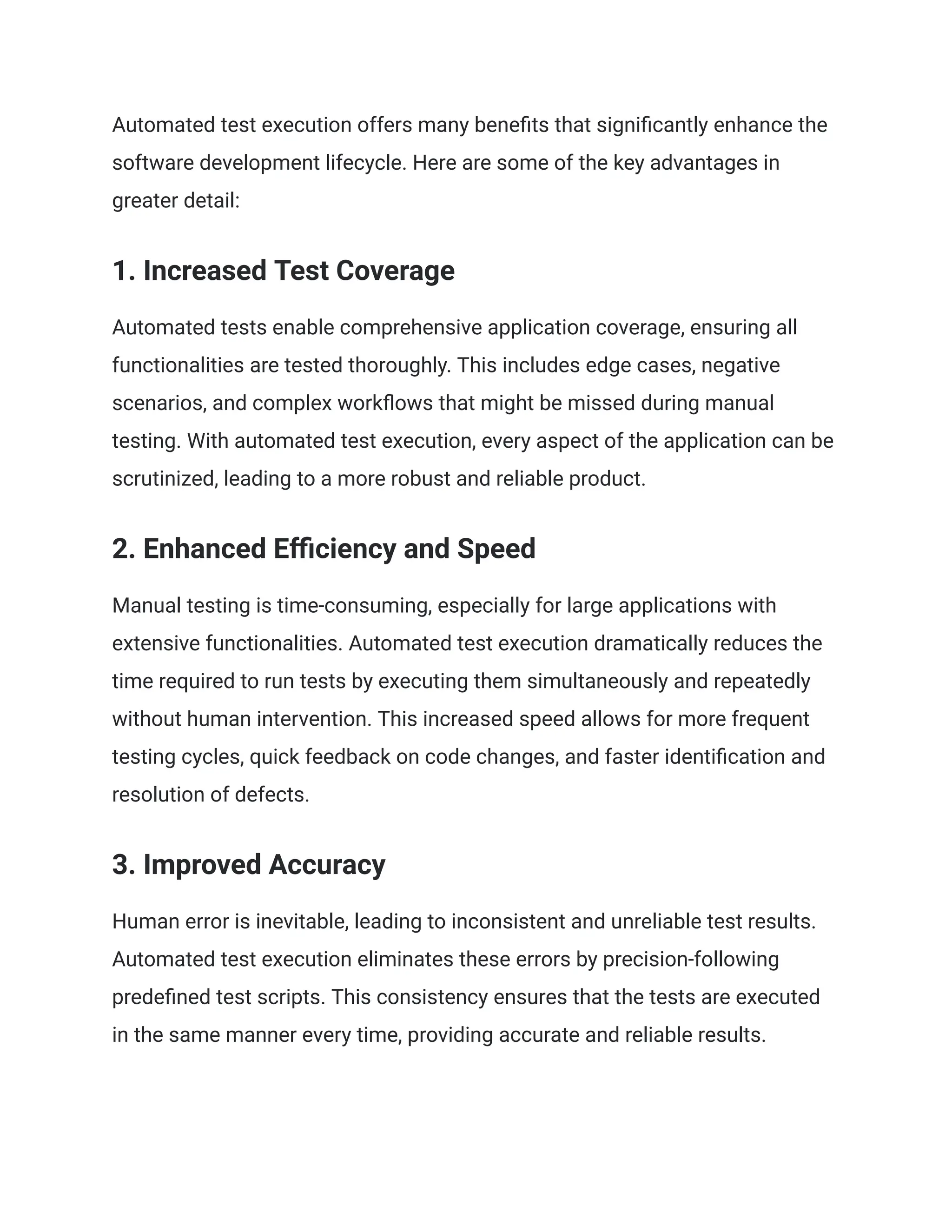 Automated test execution offers many benefits that significantly enhance the
software development lifecycle. Here are some of the key advantages in
greater detail:
1. Increased Test Coverage
Automated tests enable comprehensive application coverage, ensuring all
functionalities are tested thoroughly. This includes edge cases, negative
scenarios, and complex workflows that might be missed during manual
testing. With automated test execution, every aspect of the application can be
scrutinized, leading to a more robust and reliable product.
2. Enhanced Efficiency and Speed
Manual testing is time-consuming, especially for large applications with
extensive functionalities. Automated test execution dramatically reduces the
time required to run tests by executing them simultaneously and repeatedly
without human intervention. This increased speed allows for more frequent
testing cycles, quick feedback on code changes, and faster identification and
resolution of defects.
3. Improved Accuracy
Human error is inevitable, leading to inconsistent and unreliable test results.
Automated test execution eliminates these errors by precision-following
predefined test scripts. This consistency ensures that the tests are executed
in the same manner every time, providing accurate and reliable results.
 