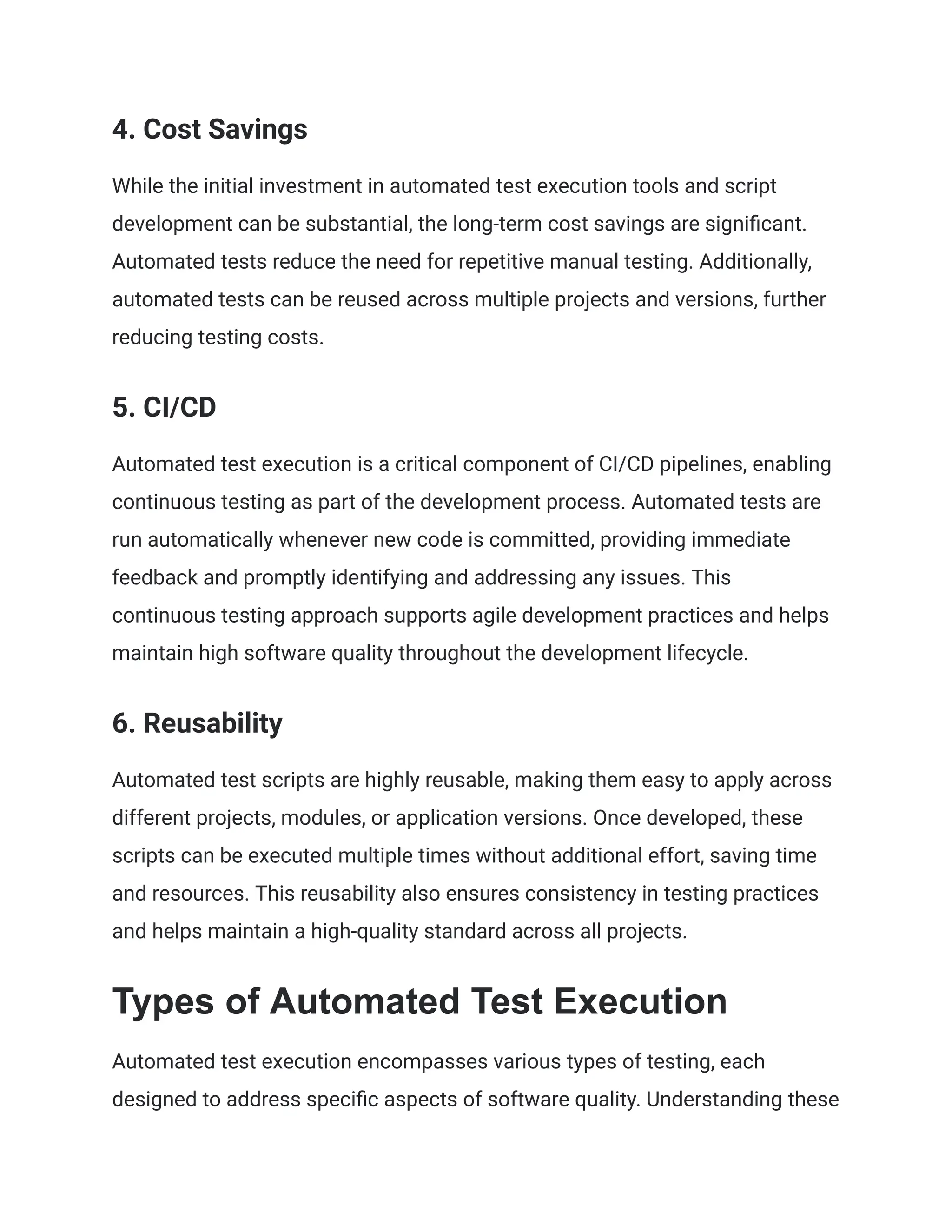 4. Cost Savings
While the initial investment in automated test execution tools and script
development can be substantial, the long-term cost savings are significant.
Automated tests reduce the need for repetitive manual testing. Additionally,
automated tests can be reused across multiple projects and versions, further
reducing testing costs.
5. CI/CD
Automated test execution is a critical component of CI/CD pipelines, enabling
continuous testing as part of the development process. Automated tests are
run automatically whenever new code is committed, providing immediate
feedback and promptly identifying and addressing any issues. This
continuous testing approach supports agile development practices and helps
maintain high software quality throughout the development lifecycle.
6. Reusability
Automated test scripts are highly reusable, making them easy to apply across
different projects, modules, or application versions. Once developed, these
scripts can be executed multiple times without additional effort, saving time
and resources. This reusability also ensures consistency in testing practices
and helps maintain a high-quality standard across all projects.
Types of Automated Test Execution
Automated test execution encompasses various types of testing, each
designed to address specific aspects of software quality. Understanding these
 