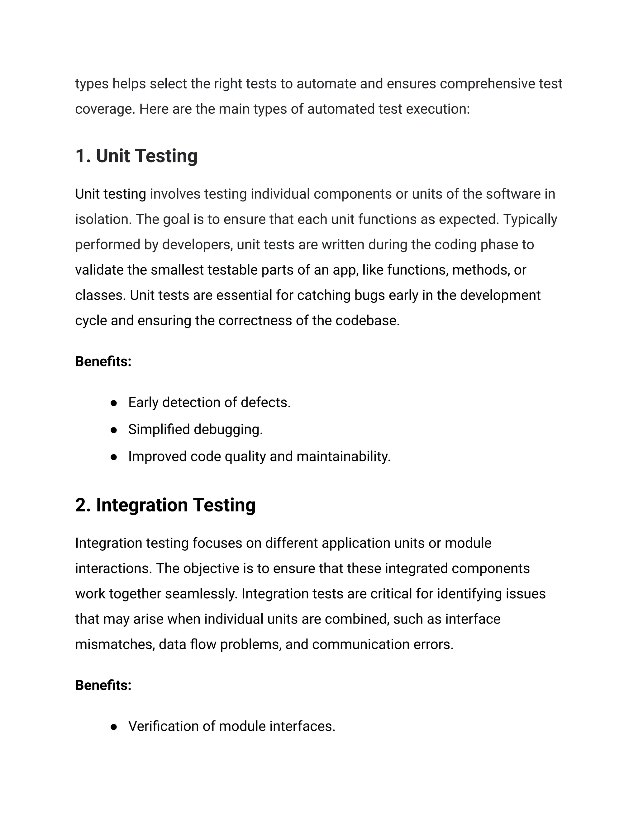 types helps select the right tests to automate and ensures comprehensive test
coverage. Here are the main types of automated test execution:
1. Unit Testing
Unit testing involves testing individual components or units of the software in
isolation. The goal is to ensure that each unit functions as expected. Typically
performed by developers, unit tests are written during the coding phase to
validate the smallest testable parts of an app, like functions, methods, or
classes. Unit tests are essential for catching bugs early in the development
cycle and ensuring the correctness of the codebase.
Benefits:
● Early detection of defects.
● Simplified debugging.
● Improved code quality and maintainability.
2. Integration Testing
Integration testing focuses on different application units or module
interactions. The objective is to ensure that these integrated components
work together seamlessly. Integration tests are critical for identifying issues
that may arise when individual units are combined, such as interface
mismatches, data flow problems, and communication errors.
Benefits:
● Verification of module interfaces.
 