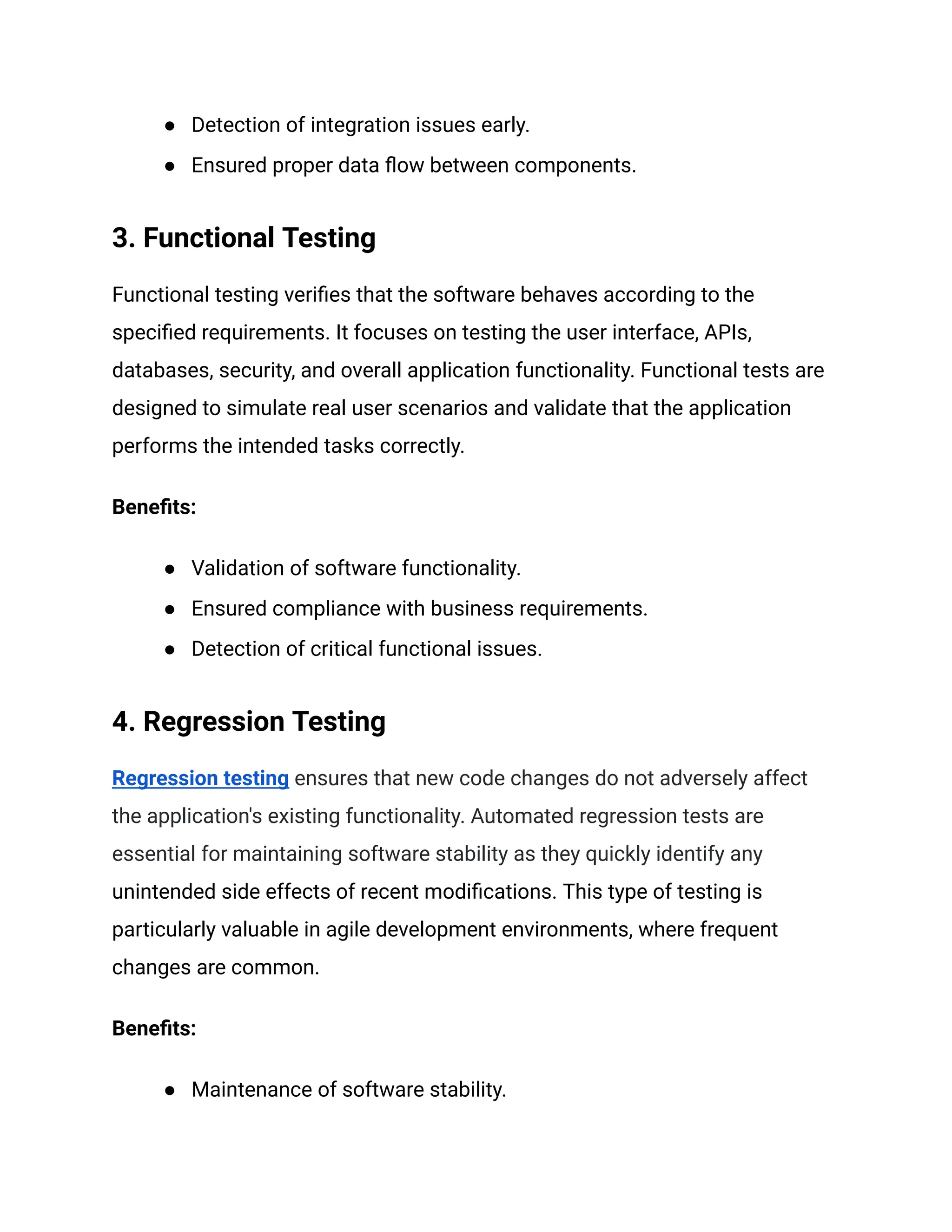 ● Detection of integration issues early.
● Ensured proper data flow between components.
3. Functional Testing
Functional testing verifies that the software behaves according to the
specified requirements. It focuses on testing the user interface, APIs,
databases, security, and overall application functionality. Functional tests are
designed to simulate real user scenarios and validate that the application
performs the intended tasks correctly.
Benefits:
● Validation of software functionality.
● Ensured compliance with business requirements.
● Detection of critical functional issues.
4. Regression Testing
Regression testing ensures that new code changes do not adversely affect
the application's existing functionality. Automated regression tests are
essential for maintaining software stability as they quickly identify any
unintended side effects of recent modifications. This type of testing is
particularly valuable in agile development environments, where frequent
changes are common.
Benefits:
● Maintenance of software stability.
 