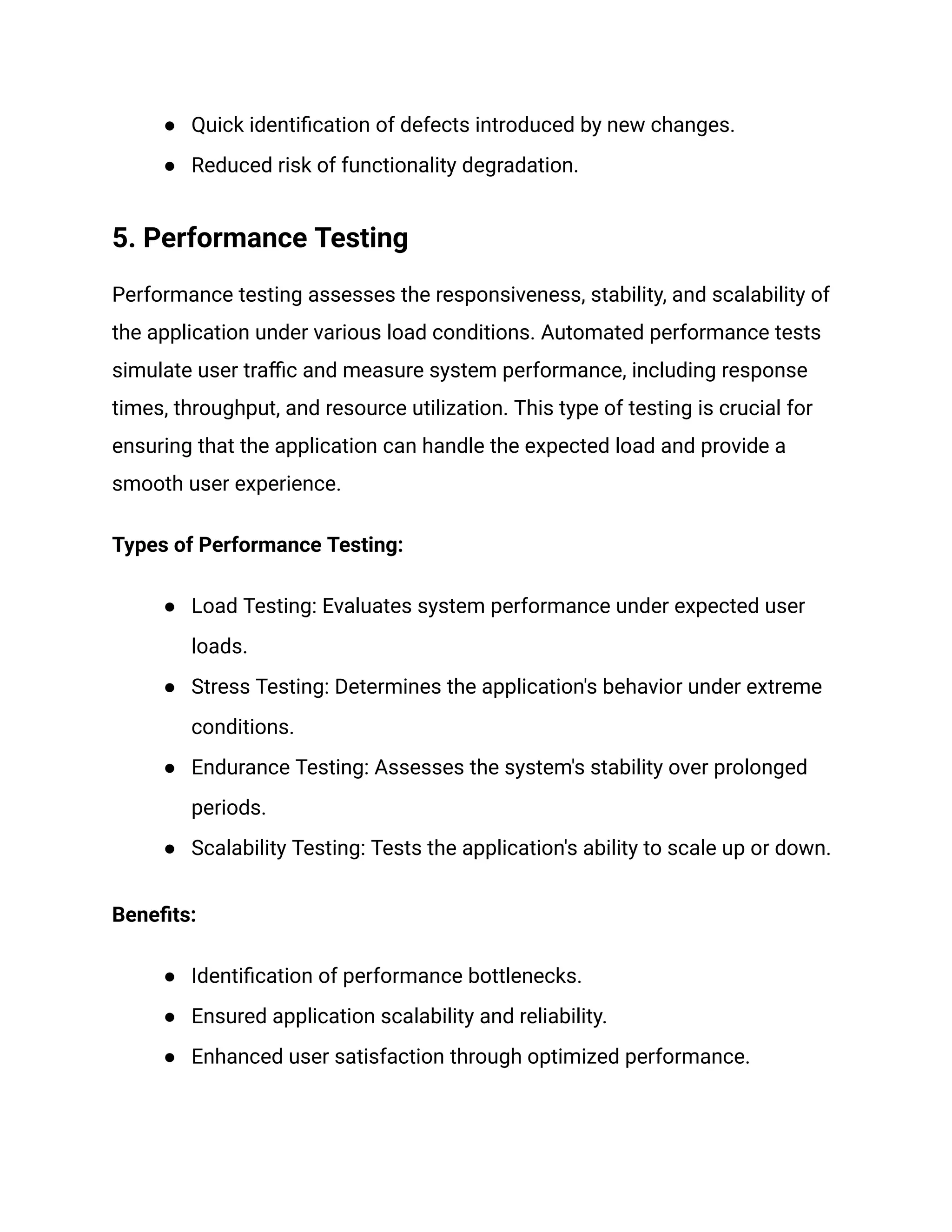 ● Quick identification of defects introduced by new changes.
● Reduced risk of functionality degradation.
5. Performance Testing
Performance testing assesses the responsiveness, stability, and scalability of
the application under various load conditions. Automated performance tests
simulate user traffic and measure system performance, including response
times, throughput, and resource utilization. This type of testing is crucial for
ensuring that the application can handle the expected load and provide a
smooth user experience.
Types of Performance Testing:
● Load Testing: Evaluates system performance under expected user
loads.
● Stress Testing: Determines the application's behavior under extreme
conditions.
● Endurance Testing: Assesses the system's stability over prolonged
periods.
● Scalability Testing: Tests the application's ability to scale up or down.
Benefits:
● Identification of performance bottlenecks.
● Ensured application scalability and reliability.
● Enhanced user satisfaction through optimized performance.
 