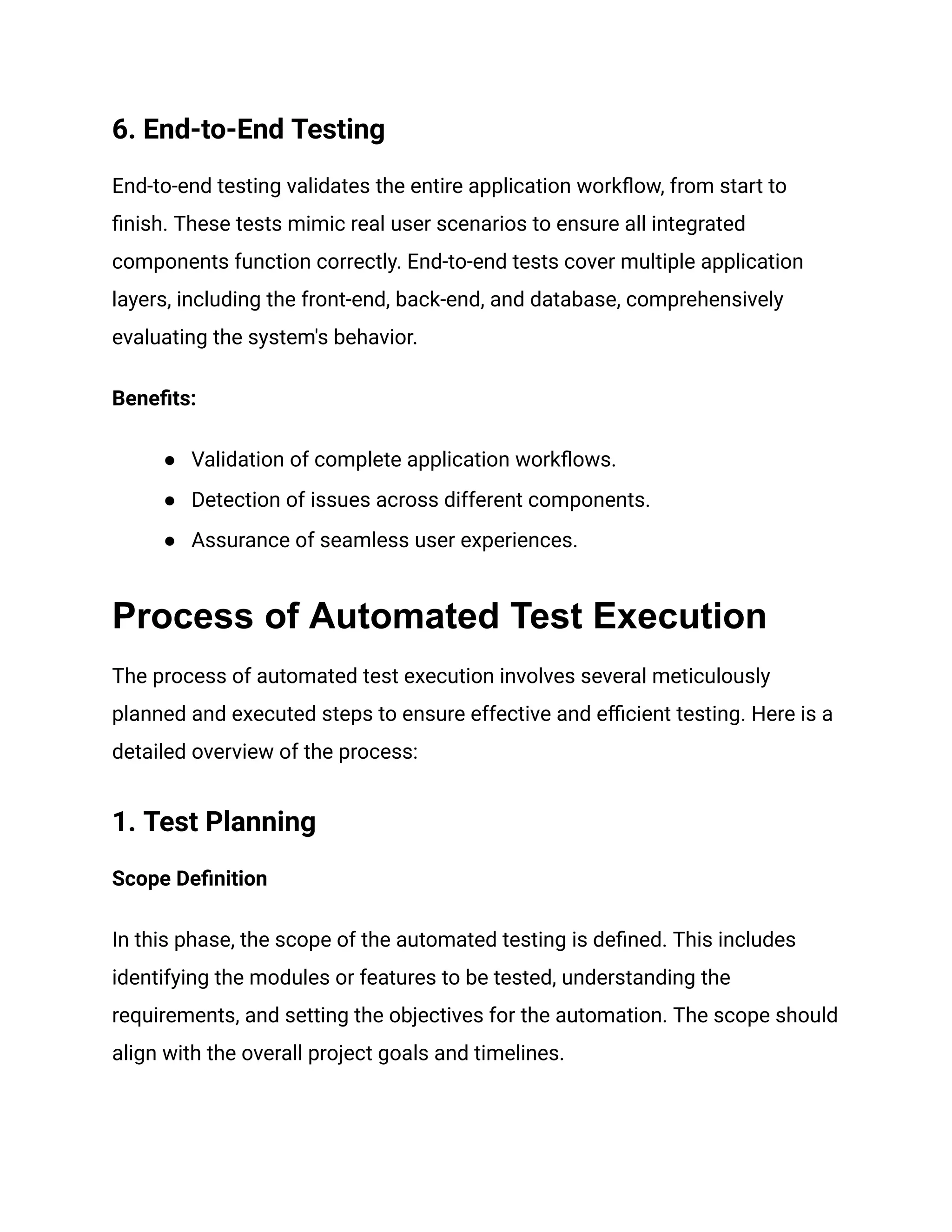6. End-to-End Testing
End-to-end testing validates the entire application workflow, from start to
finish. These tests mimic real user scenarios to ensure all integrated
components function correctly. End-to-end tests cover multiple application
layers, including the front-end, back-end, and database, comprehensively
evaluating the system's behavior.
Benefits:
● Validation of complete application workflows.
● Detection of issues across different components.
● Assurance of seamless user experiences.
Process of Automated Test Execution
The process of automated test execution involves several meticulously
planned and executed steps to ensure effective and efficient testing. Here is a
detailed overview of the process:
1. Test Planning
Scope Definition
In this phase, the scope of the automated testing is defined. This includes
identifying the modules or features to be tested, understanding the
requirements, and setting the objectives for the automation. The scope should
align with the overall project goals and timelines.
 