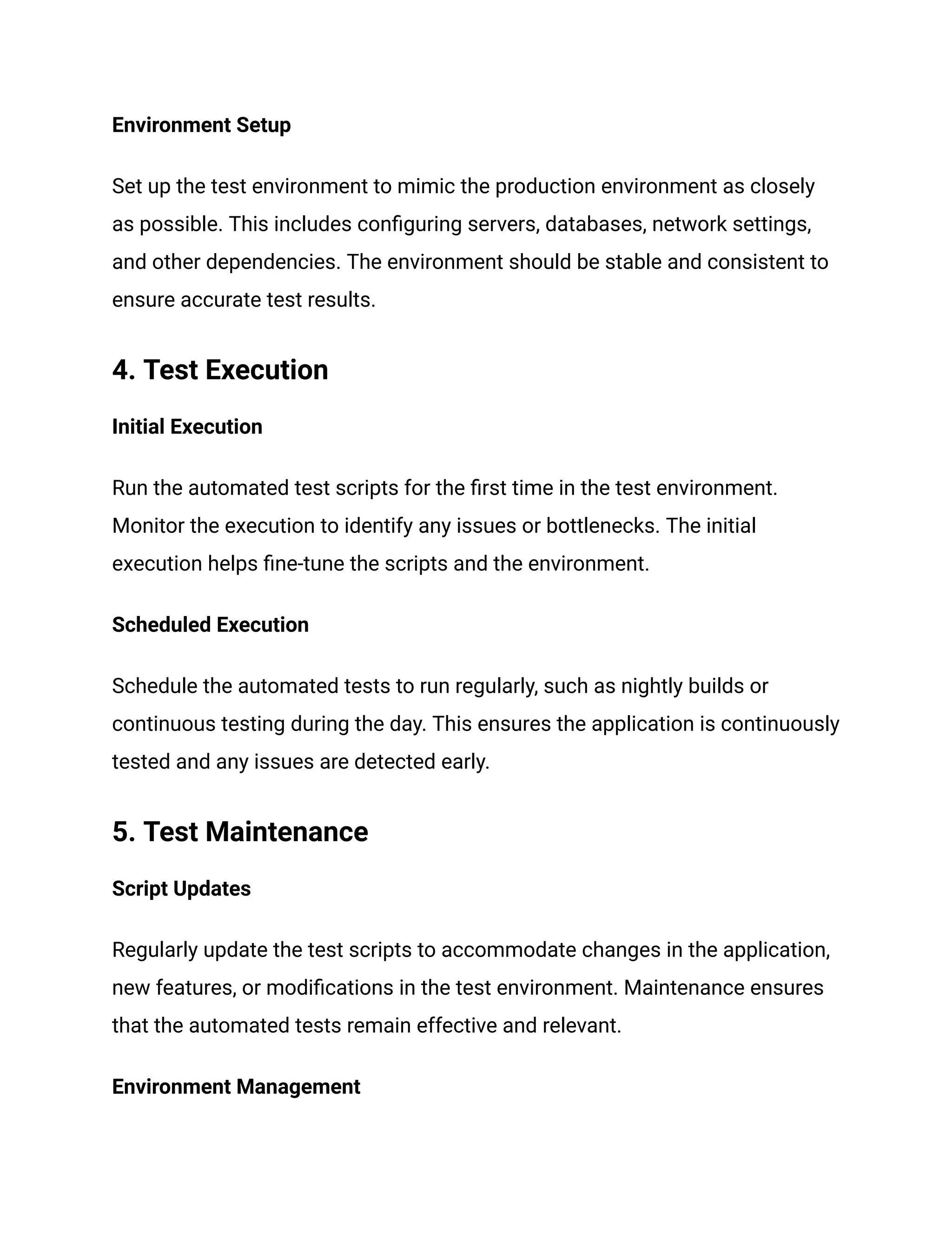 Environment Setup
Set up the test environment to mimic the production environment as closely
as possible. This includes configuring servers, databases, network settings,
and other dependencies. The environment should be stable and consistent to
ensure accurate test results.
4. Test Execution
Initial Execution
Run the automated test scripts for the first time in the test environment.
Monitor the execution to identify any issues or bottlenecks. The initial
execution helps fine-tune the scripts and the environment.
Scheduled Execution
Schedule the automated tests to run regularly, such as nightly builds or
continuous testing during the day. This ensures the application is continuously
tested and any issues are detected early.
5. Test Maintenance
Script Updates
Regularly update the test scripts to accommodate changes in the application,
new features, or modifications in the test environment. Maintenance ensures
that the automated tests remain effective and relevant.
Environment Management
 