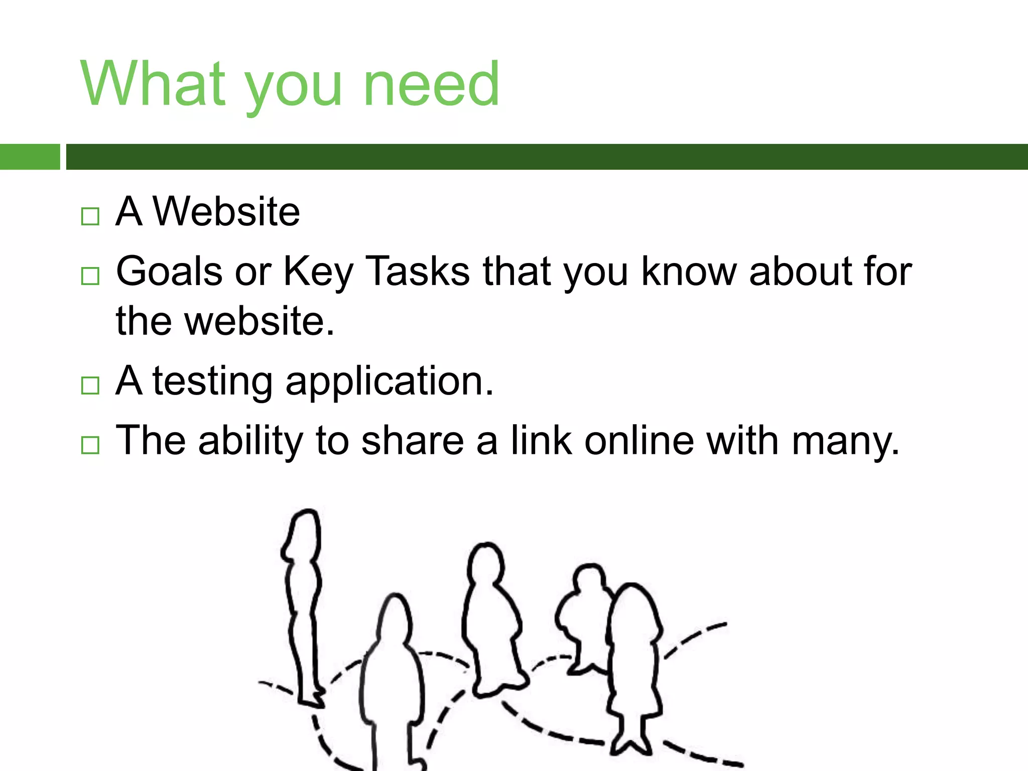 What you needA WebsiteGoals or Key Tasks that you know about for the website.A testing application.The ability to share a link online with many.