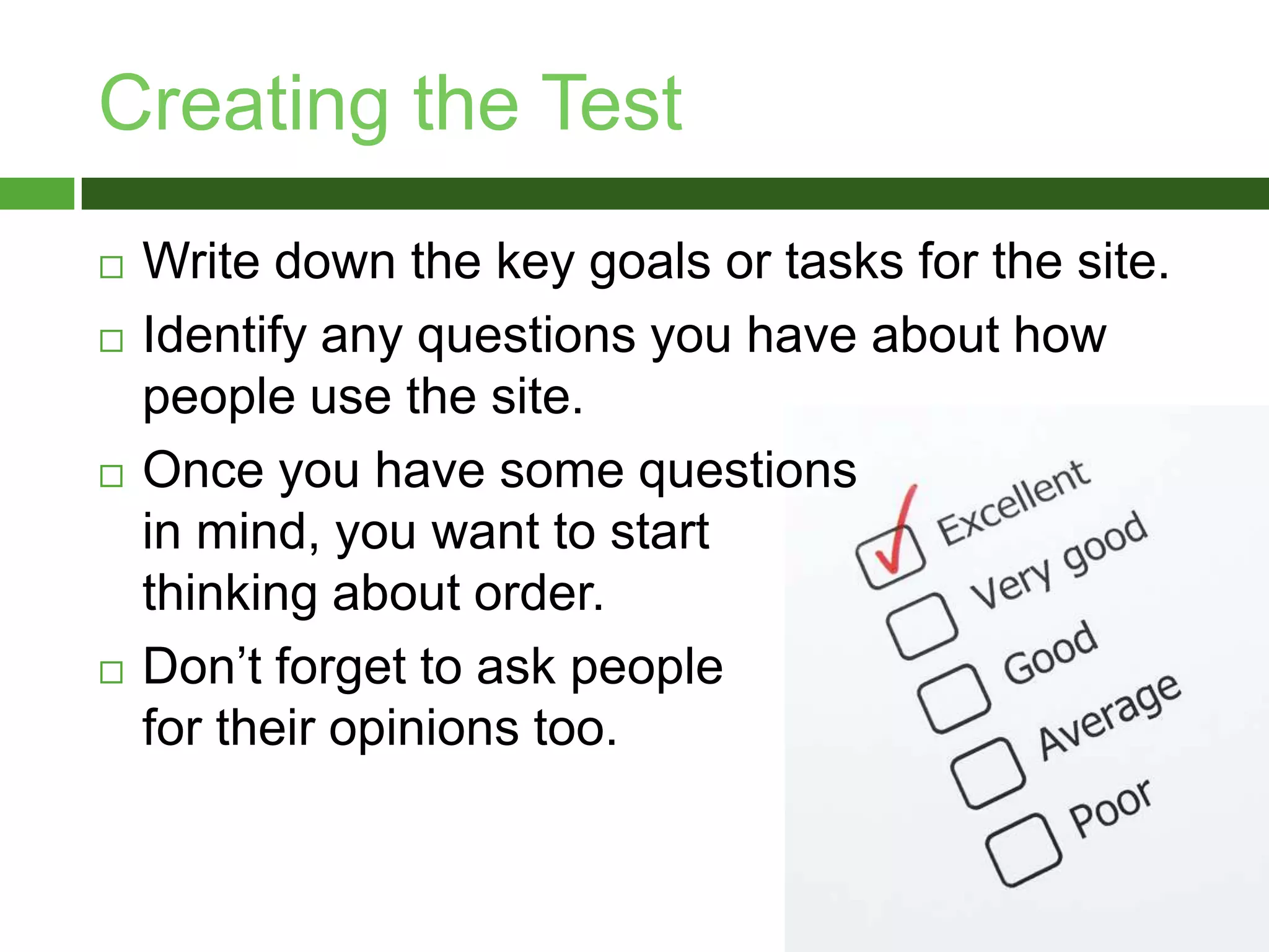 Creating the TestWrite down the key goals or tasks for the site. Identify any questions you have about how people use the site.Once you have some questions in mind, you want to start thinking about order.Don’t forget to ask people for their opinions too.