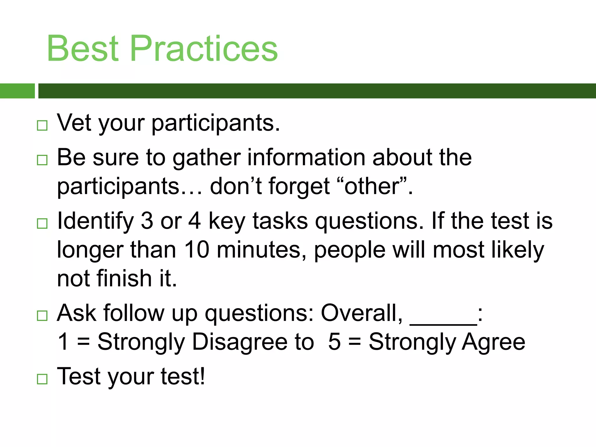 Best PracticesVet your participants.Be sure to gather information about the participants… don’t forget “other”.Identify 3 or 4 key tasks questions. If the test is longer than 10 minutes, people will most likely not finish it. Ask follow up questions: Overall, _____: 1 = Strongly Disagree to 5 = Strongly AgreeTest your test!