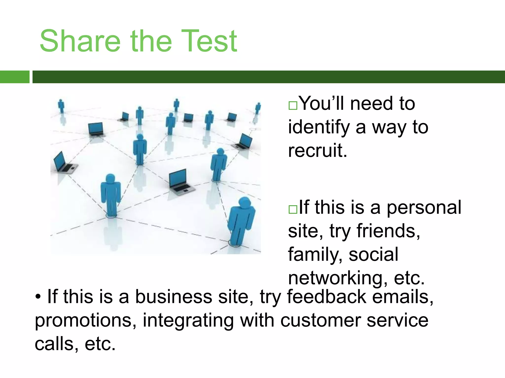 Share the TestYou’ll need to identify a way to recruit. If this is a personal site, try friends, family, social networking, etc. If this is a business site, try feedback emails, promotions, integrating with customer service calls, etc. Check Your Results