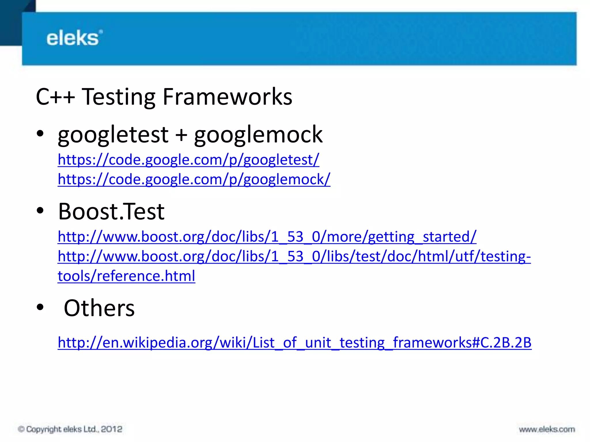 C++ Testing Frameworks
• googletest + googlemock
  https://code.google.com/p/googletest/
  https://code.google.com/p/googlemock/

• Boost.Test
  http://www.boost.org/doc/libs/1_53_0/more/getting_started/
  http://www.boost.org/doc/libs/1_53_0/libs/test/doc/html/utf/testing-
  tools/reference.html

• Others
  http://en.wikipedia.org/wiki/List_of_unit_testing_frameworks#C.2B.2B
 