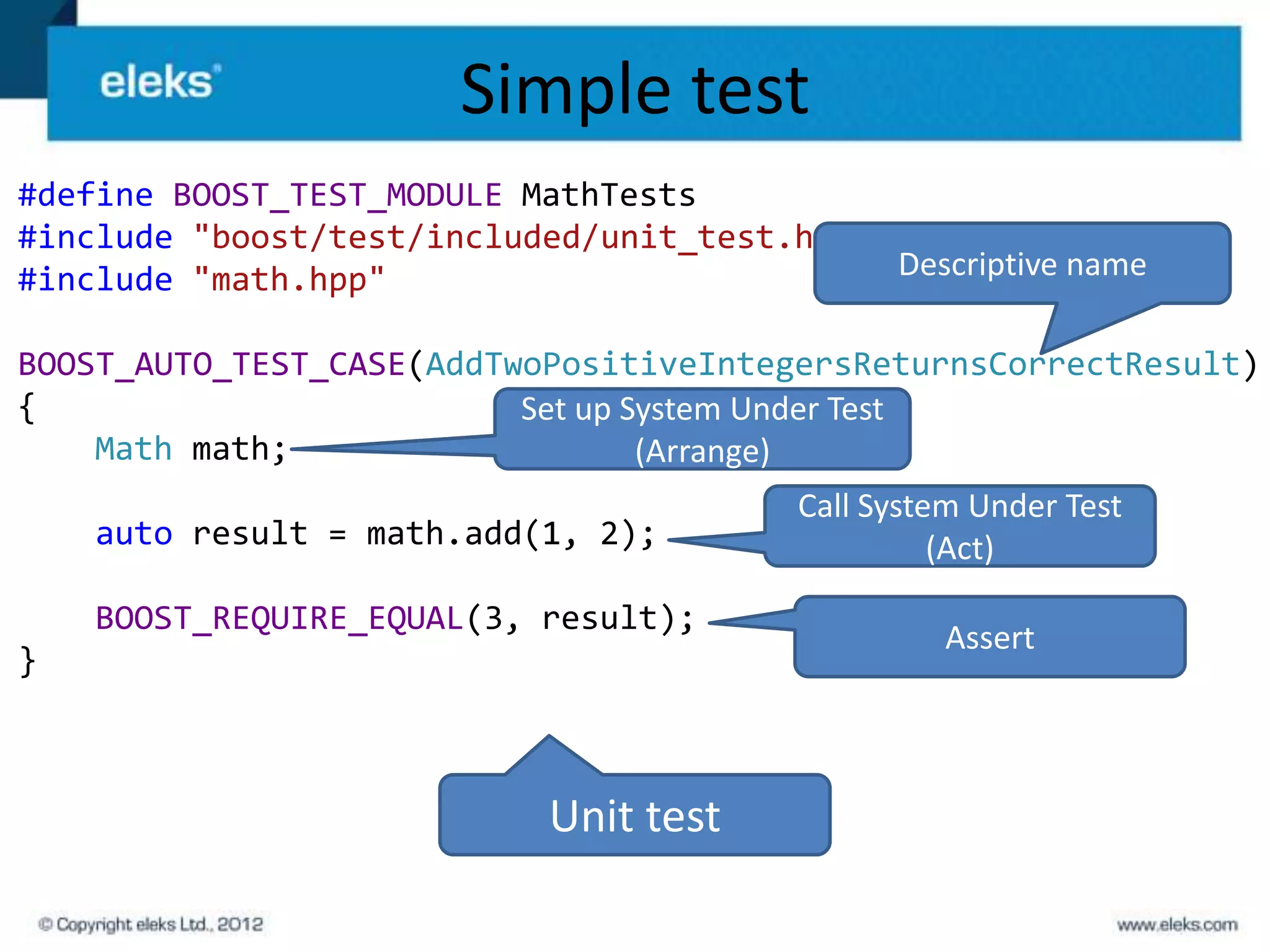 Simple test
#define BOOST_TEST_MODULE MathTests
#include "boost/test/included/unit_test.hpp"
#include "math.hpp"                          Descriptive name

BOOST_AUTO_TEST_CASE(AddTwoPositiveIntegersReturnsCorrectResult)
{                         Set up System Under Test
    Math math;                    (Arrange)
                                          Call System Under Test
    auto result = math.add(1, 2);                   (Act)
    BOOST_REQUIRE_EQUAL(3, result);
                                                   Assert
}



                            Unit test
 