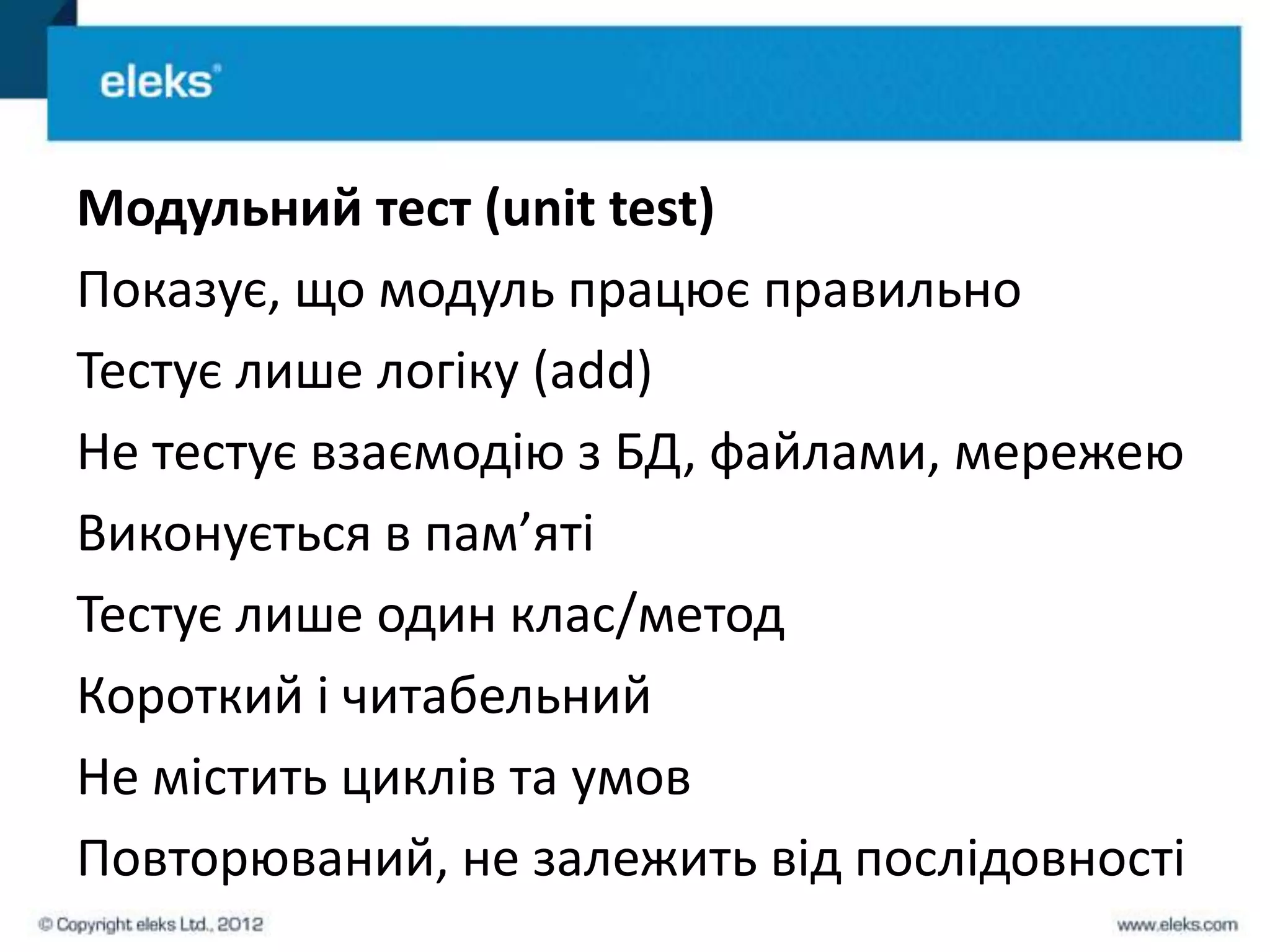 Модульний тест (unit test)
Показує, що модуль працює правильно
Тестує лише логіку (add)
Не тестує взаємодію з БД, файлами, мережею
Виконується в пам’яті
Тестує лише один клас/метод
Короткий і читабельний
Не містить циклів та умов
Повторюваний, не залежить від послідовності
 