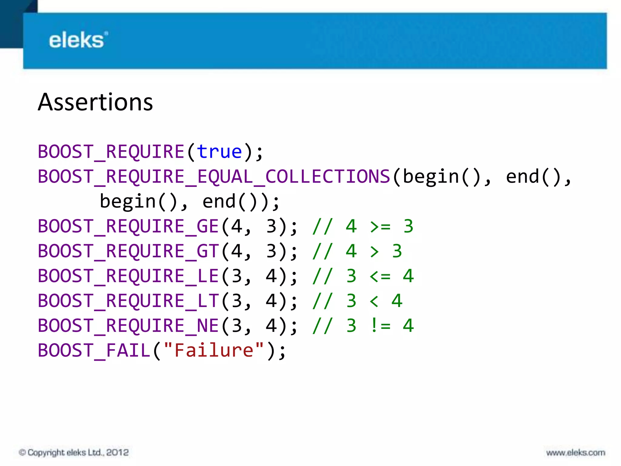 Assertions
BOOST_REQUIRE(true);
BOOST_REQUIRE_EQUAL_COLLECTIONS(begin(), end(),
     begin(), end());
BOOST_REQUIRE_GE(4, 3); // 4 >= 3
BOOST_REQUIRE_GT(4, 3); // 4 > 3
BOOST_REQUIRE_LE(3, 4); // 3 <= 4
BOOST_REQUIRE_LT(3, 4); // 3 < 4
BOOST_REQUIRE_NE(3, 4); // 3 != 4
BOOST_FAIL("Failure");
 