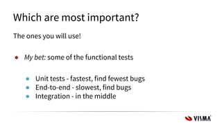 Which are most important?
The ones you will use!
● My bet: some of the functional tests
● Unit tests - fastest, find fewest bugs
● End-to-end - slowest, find bugs
● Integration - in the middle
 