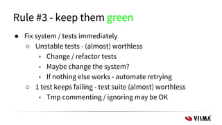 Rule #3 - keep them green
● Fix system / tests immediately
○ Unstable tests - (almost) worthless
■ Change / refactor tests
■ Maybe change the system?
■ If nothing else works - automate retrying
○ 1 test keeps failing - test suite (almost) worthless
■ Tmp commenting / ignoring may be OK
 
