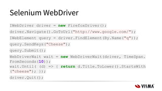 Selenium WebDriver
IWebDriver driver = new FirefoxDriver();
driver.Navigate().GoToUrl("http://www.google.com/");
IWebElement query = driver.FindElement(By.Name("q"));
query.SendKeys("Cheese");
query.Submit();
WebDriverWait wait = new WebDriverWait(driver, TimeSpan.
FromSeconds(10));
wait.Until( (d) => { return d.Title.ToLower().StartsWith
("cheese"); });
driver.Quit();
 