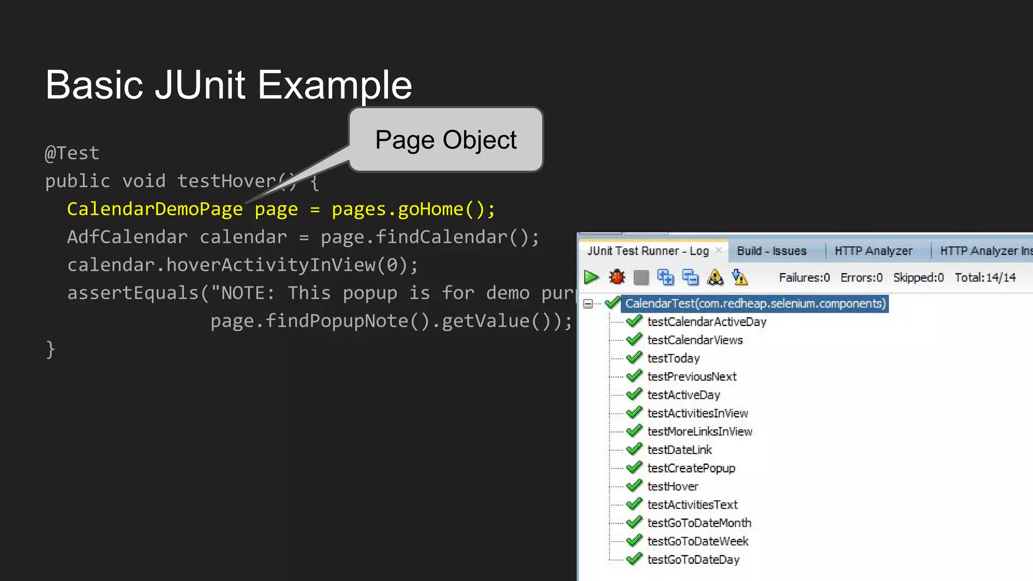 Basic JUnit Example @Test public void testHover() { CalendarDemoPage page = pages.goHome(); AdfCalendar calendar = page.findCalendar(); calendar.hoverActivityInView(0); assertEquals("NOTE: This popup is for demo purposes only;...", page.findPopupNote().getValue()); } Page Object 