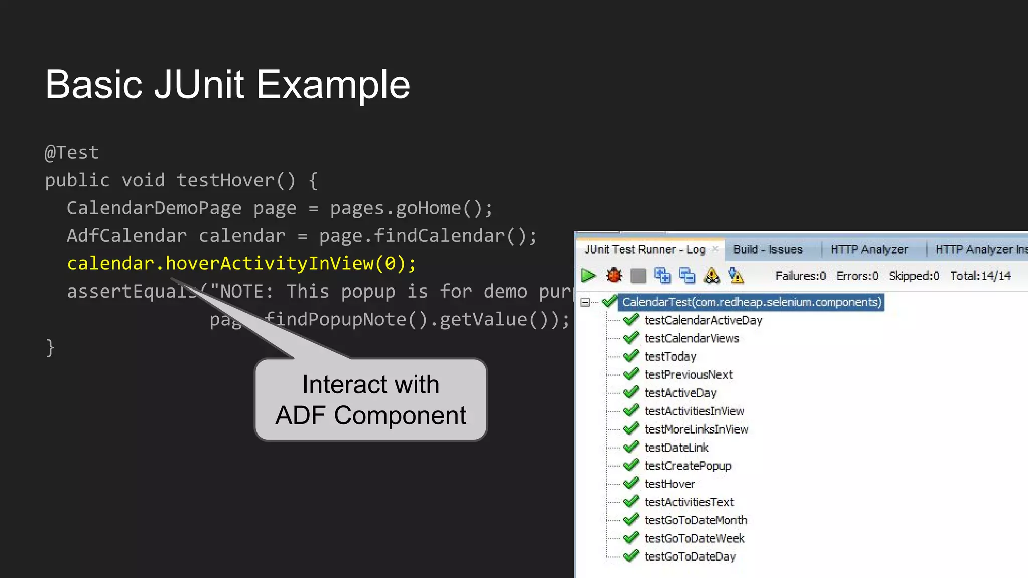 Basic JUnit Example @Test public void testHover() { CalendarDemoPage page = pages.goHome(); AdfCalendar calendar = page.findCalendar(); calendar.hoverActivityInView(0); assertEquals("NOTE: This popup is for demo purposes only;...", page.findPopupNote().getValue()); } Interact with ADF Component 