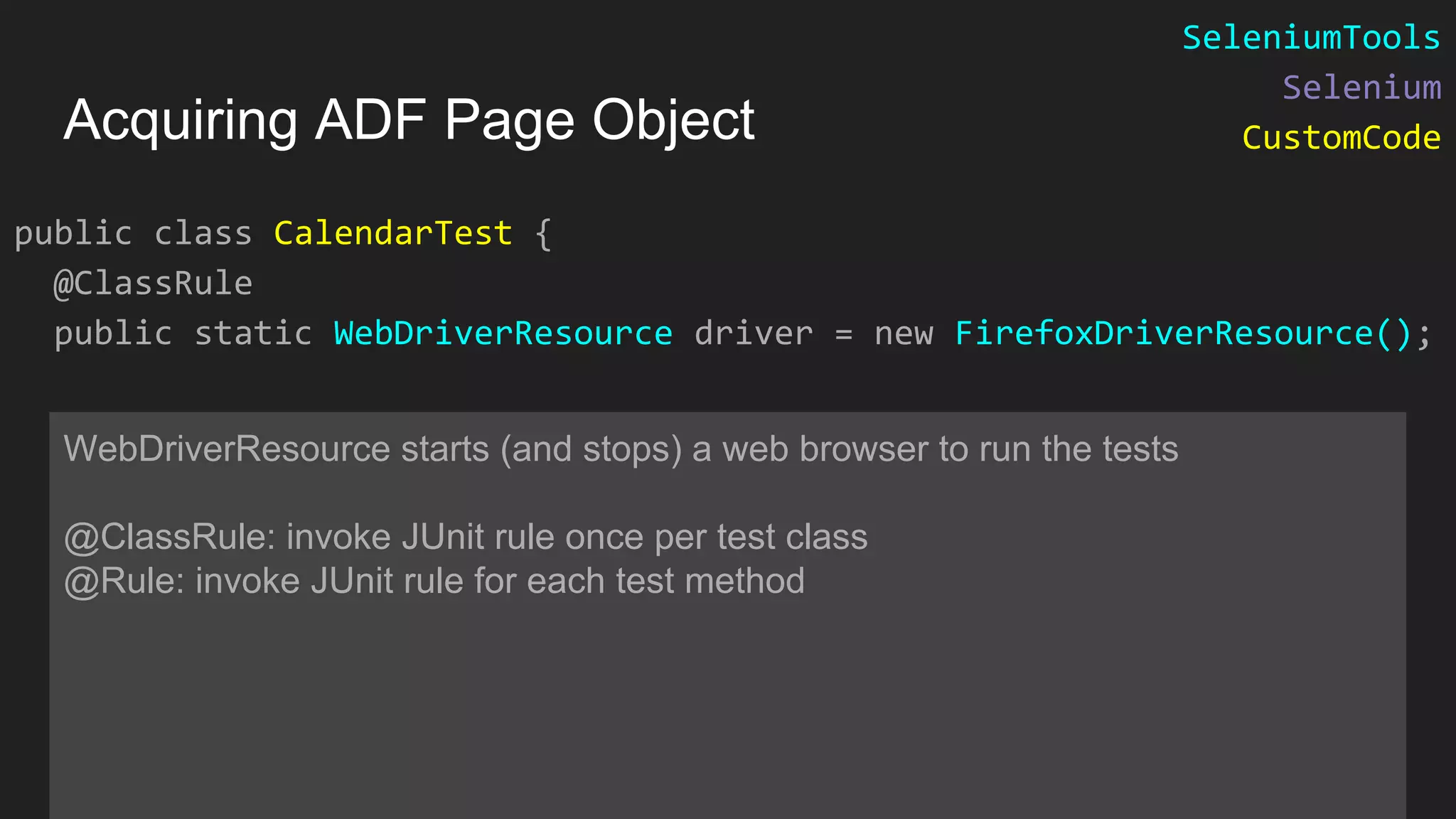 public class CalendarTest { @ClassRule public static WebDriverResource driver = new FirefoxDriverResource(); WebDriverResource starts (and stops) a web browser to run the tests @ClassRule: invoke JUnit rule once per test class @Rule: invoke JUnit rule for each test method Acquiring ADF Page Object SeleniumTools Selenium CustomCode 