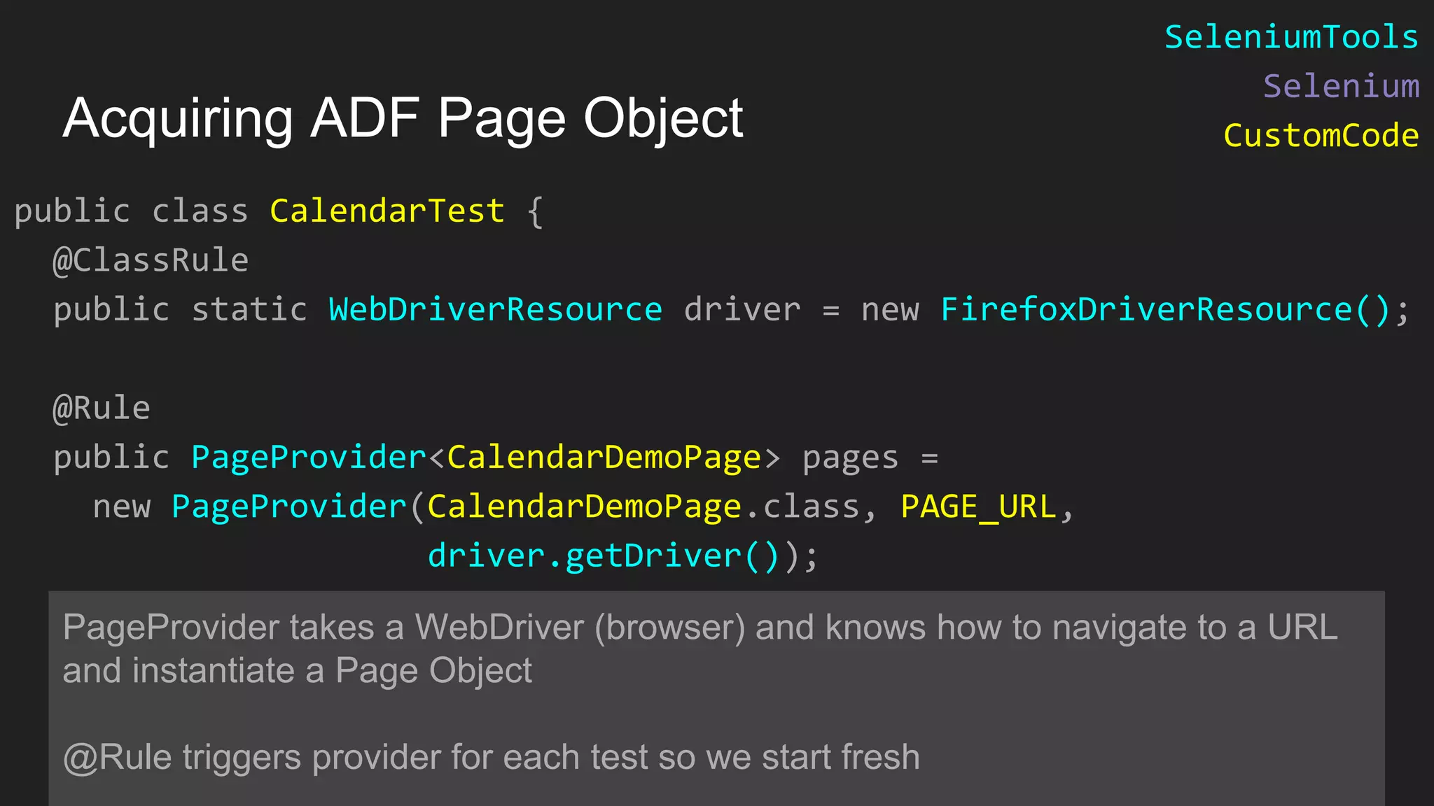 public class CalendarTest { @ClassRule public static WebDriverResource driver = new FirefoxDriverResource(); @Rule public PageProvider<CalendarDemoPage> pages = new PageProvider(CalendarDemoPage.class, PAGE_URL, driver.getDriver()); PageProvider takes a WebDriver (browser) and knows how to navigate to a URL and instantiate a Page Object @Rule triggers provider for each test so we start fresh Acquiring ADF Page Object SeleniumTools Selenium CustomCode 