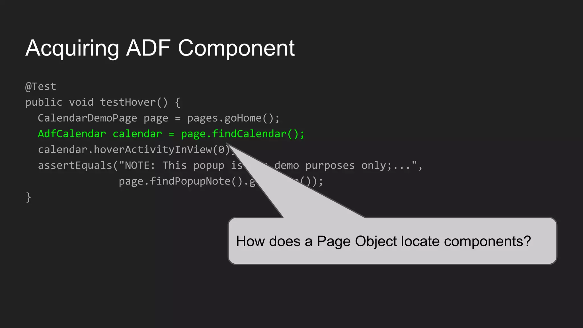 Acquiring ADF Component @Test public void testHover() { CalendarDemoPage page = pages.goHome(); AdfCalendar calendar = page.findCalendar(); calendar.hoverActivityInView(0); assertEquals("NOTE: This popup is for demo purposes only;...", page.findPopupNote().getValue()); } How does a Page Object locate components? 
