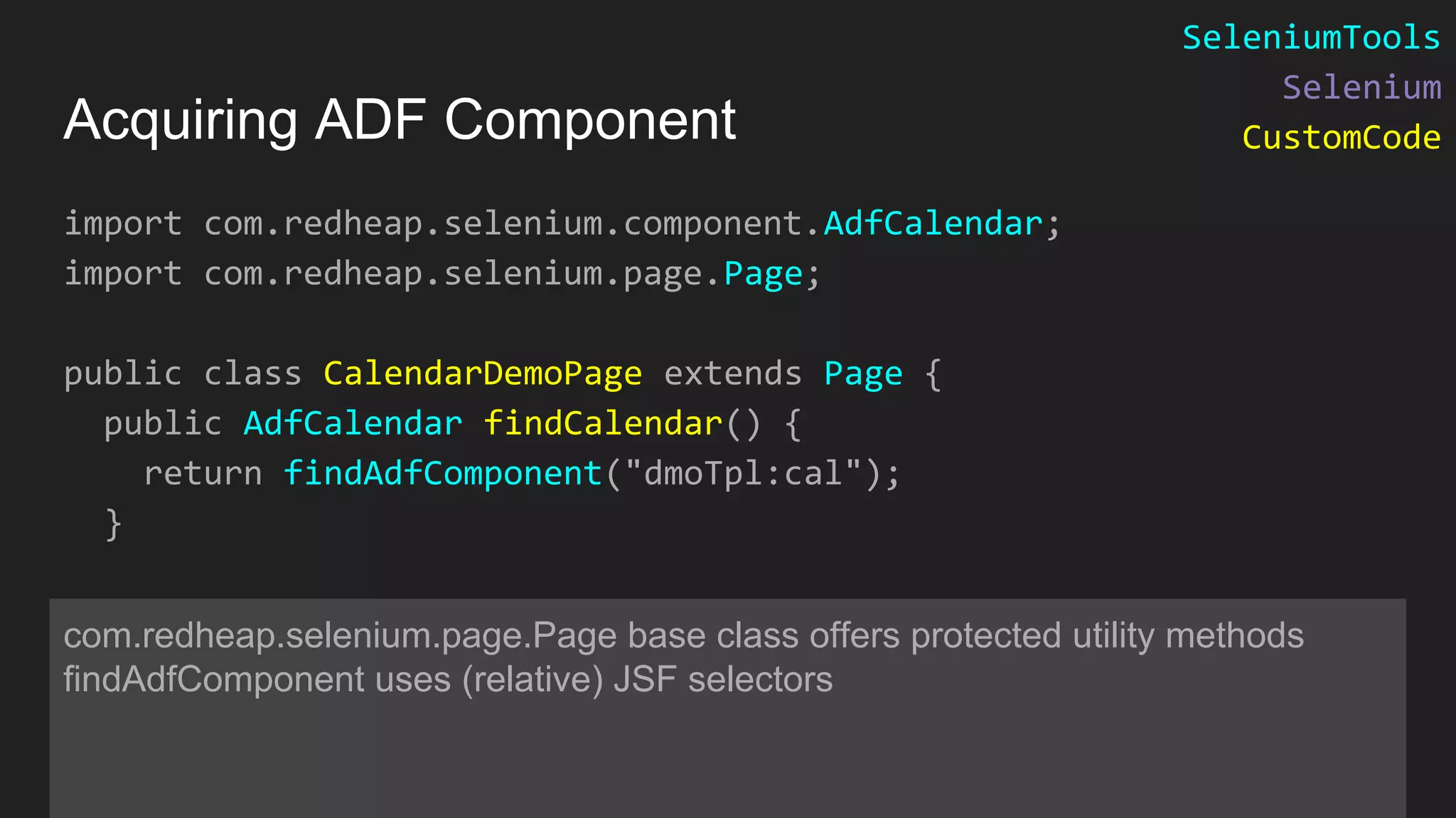 import com.redheap.selenium.component.AdfCalendar; import com.redheap.selenium.page.Page; public class CalendarDemoPage extends Page { public AdfCalendar findCalendar() { return findAdfComponent("dmoTpl:cal"); } com.redheap.selenium.page.Page base class offers protected utility methods findAdfComponent uses (relative) JSF selectors Acquiring ADF Component SeleniumTools Selenium CustomCode 