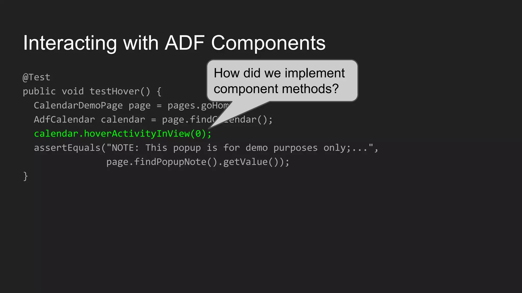 Interacting with ADF Components @Test public void testHover() { CalendarDemoPage page = pages.goHome(); AdfCalendar calendar = page.findCalendar(); calendar.hoverActivityInView(0); assertEquals("NOTE: This popup is for demo purposes only;...", page.findPopupNote().getValue()); } How did we implement component methods? 
