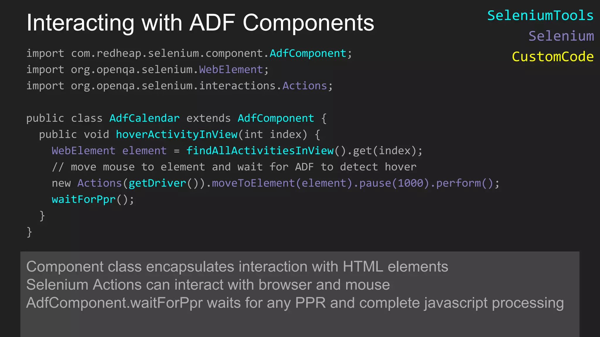 Interacting with ADF Components import com.redheap.selenium.component.AdfComponent; import org.openqa.selenium.WebElement; import org.openqa.selenium.interactions.Actions; public class AdfCalendar extends AdfComponent { public void hoverActivityInView(int index) { WebElement element = findAllActivitiesInView().get(index); // move mouse to element and wait for ADF to detect hover new Actions(getDriver()).moveToElement(element).pause(1000).perform(); waitForPpr(); } } Component class encapsulates interaction with HTML elements Selenium Actions can interact with browser and mouse AdfComponent.waitForPpr waits for any PPR and complete javascript processing SeleniumTools Selenium CustomCode 