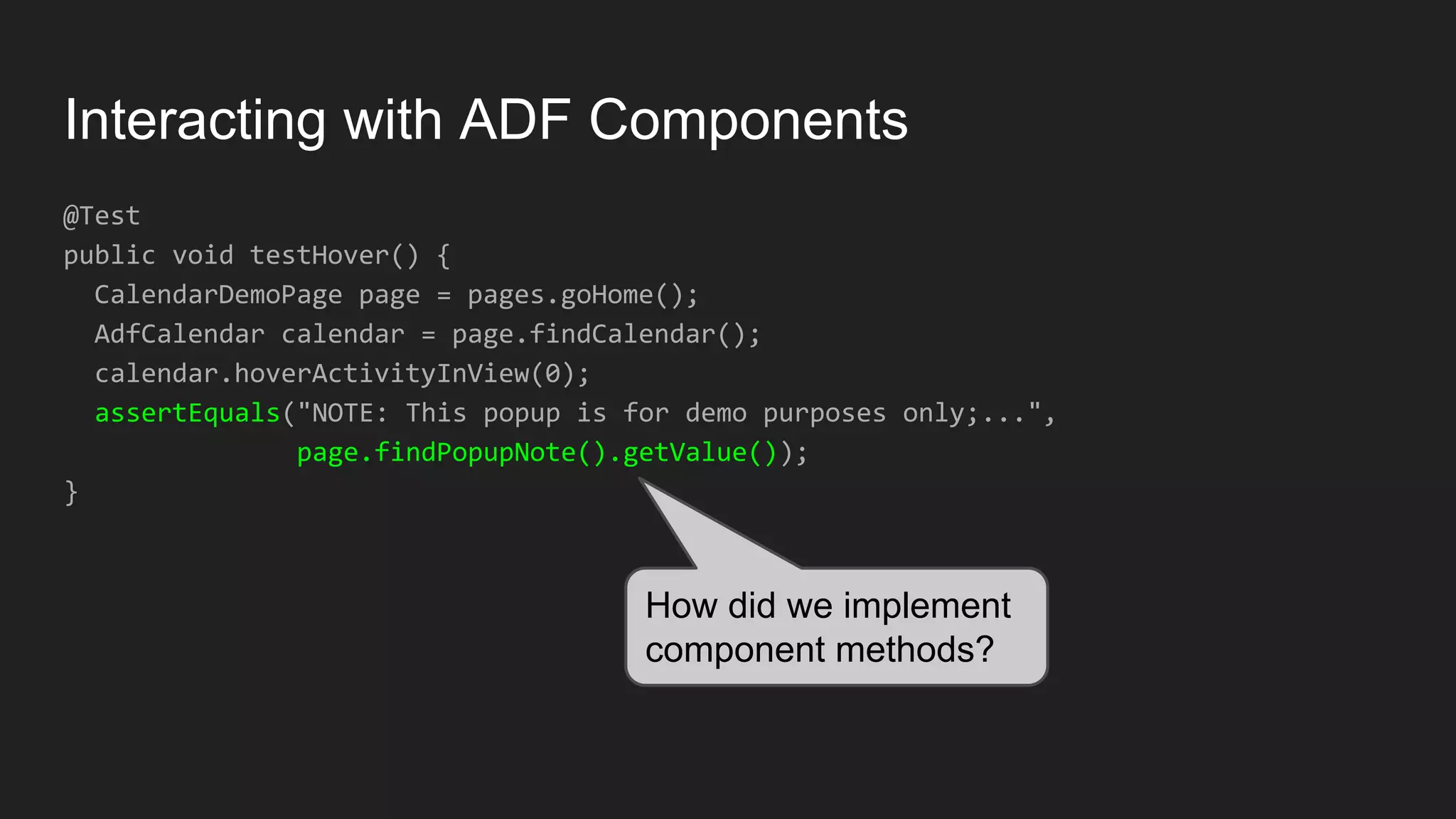 Interacting with ADF Components @Test public void testHover() { CalendarDemoPage page = pages.goHome(); AdfCalendar calendar = page.findCalendar(); calendar.hoverActivityInView(0); assertEquals("NOTE: This popup is for demo purposes only;...", page.findPopupNote().getValue()); } How did we implement component methods? 