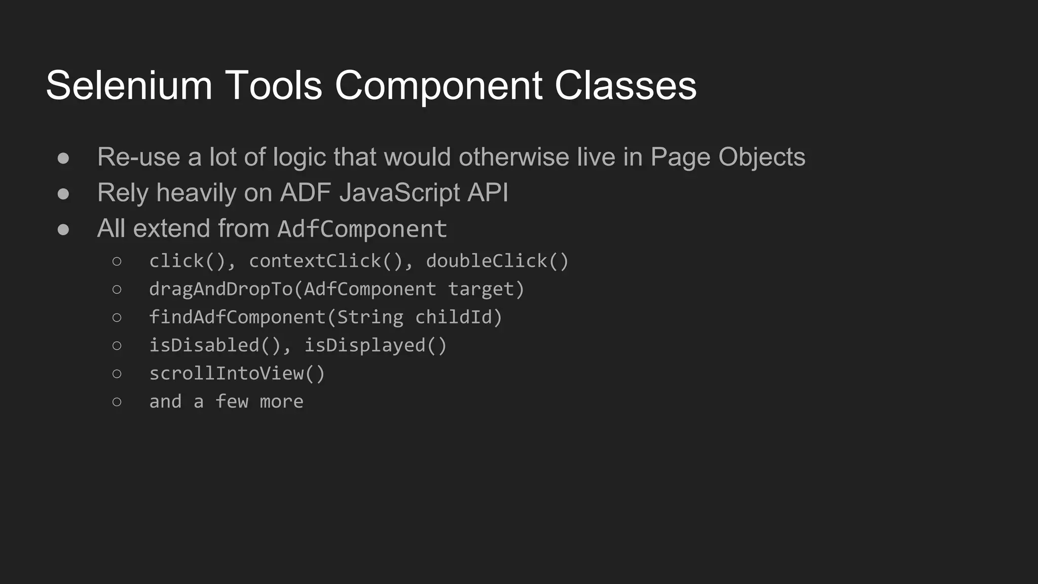 Selenium Tools Component Classes ● Re-use a lot of logic that would otherwise live in Page Objects ● Rely heavily on ADF JavaScript API ● All extend from AdfComponent ○ click(), contextClick(), doubleClick() ○ dragAndDropTo(AdfComponent target) ○ findAdfComponent(String childId) ○ isDisabled(), isDisplayed() ○ scrollIntoView() ○ and a few more 