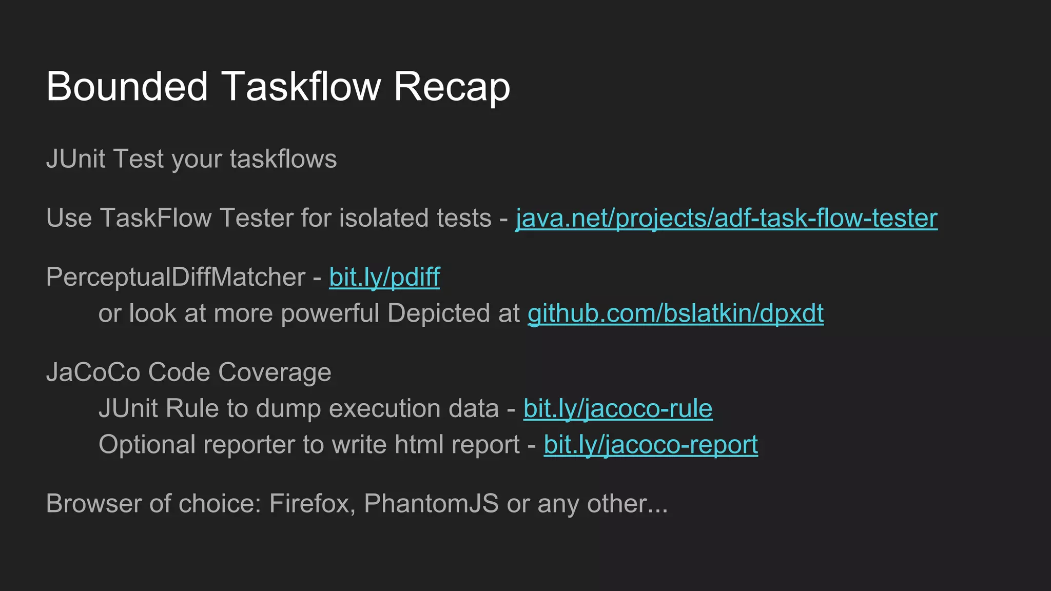 Bounded Taskflow Recap JUnit Test your taskflows Use TaskFlow Tester for isolated tests - java.net/projects/adf-task-flow-tester PerceptualDiffMatcher - bit.ly/pdiff or look at more powerful Depicted at github.com/bslatkin/dpxdt JaCoCo Code Coverage JUnit Rule to dump execution data - bit.ly/jacoco-rule Optional reporter to write html report - bit.ly/jacoco-report Browser of choice: Firefox, PhantomJS or any other... 