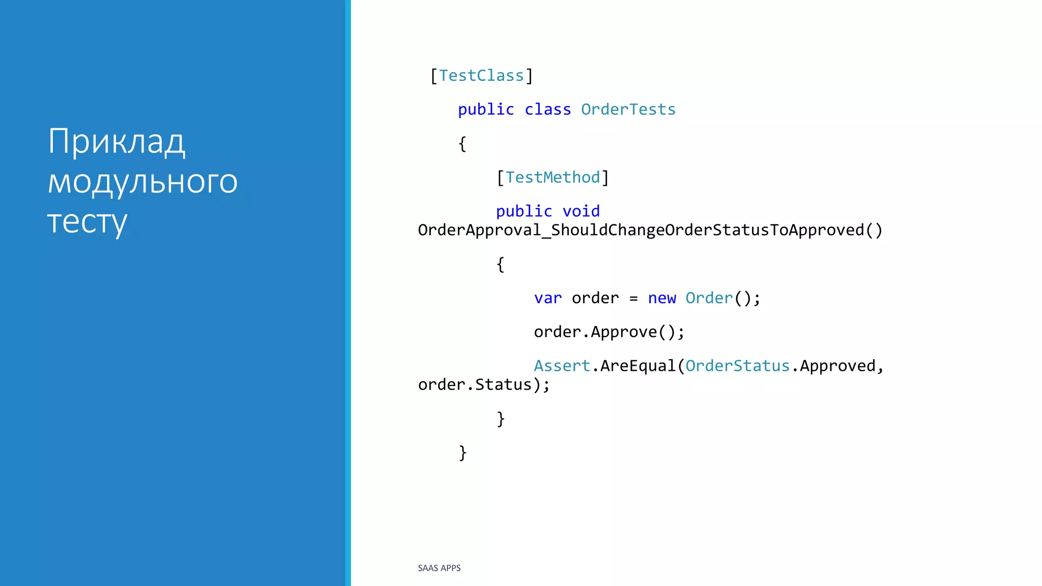 Приклад
модульного
тесту
[TestClass]
public class OrderTests
{
[TestMethod]
public void
OrderApproval_ShouldChangeOrderStatusToApproved()
{
var order = new Order();
order.Approve();
Assert.AreEqual(OrderStatus.Approved,
order.Status);
}
}
SAAS APPS
 