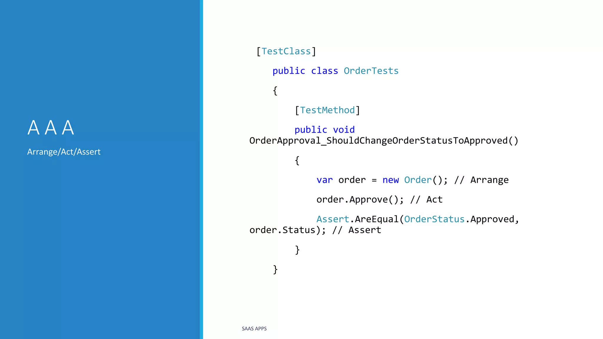 A A A
Arrange/Act/Assert
SAAS APPS
[TestClass]
public class OrderTests
{
[TestMethod]
public void
OrderApproval_ShouldChangeOrderStatusToApproved()
{
var order = new Order(); // Arrange
order.Approve(); // Act
Assert.AreEqual(OrderStatus.Approved,
order.Status); // Assert
}
}
 