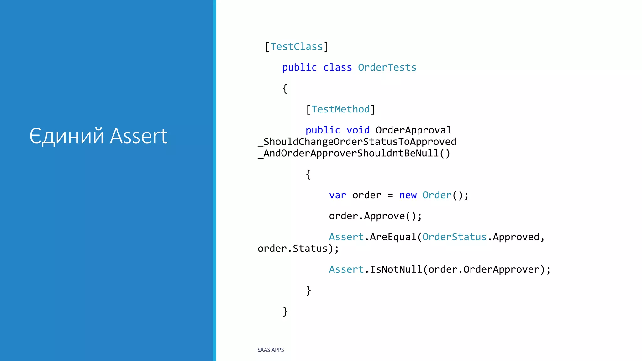 Єдиний Assert
[TestClass]
public class OrderTests
{
[TestMethod]
public void OrderApproval
_ShouldChangeOrderStatusToApproved
_AndOrderApproverShouldntBeNull()
{
var order = new Order();
order.Approve();
Assert.AreEqual(OrderStatus.Approved,
order.Status);
Assert.IsNotNull(order.OrderApprover);
}
}
SAAS APPS
 