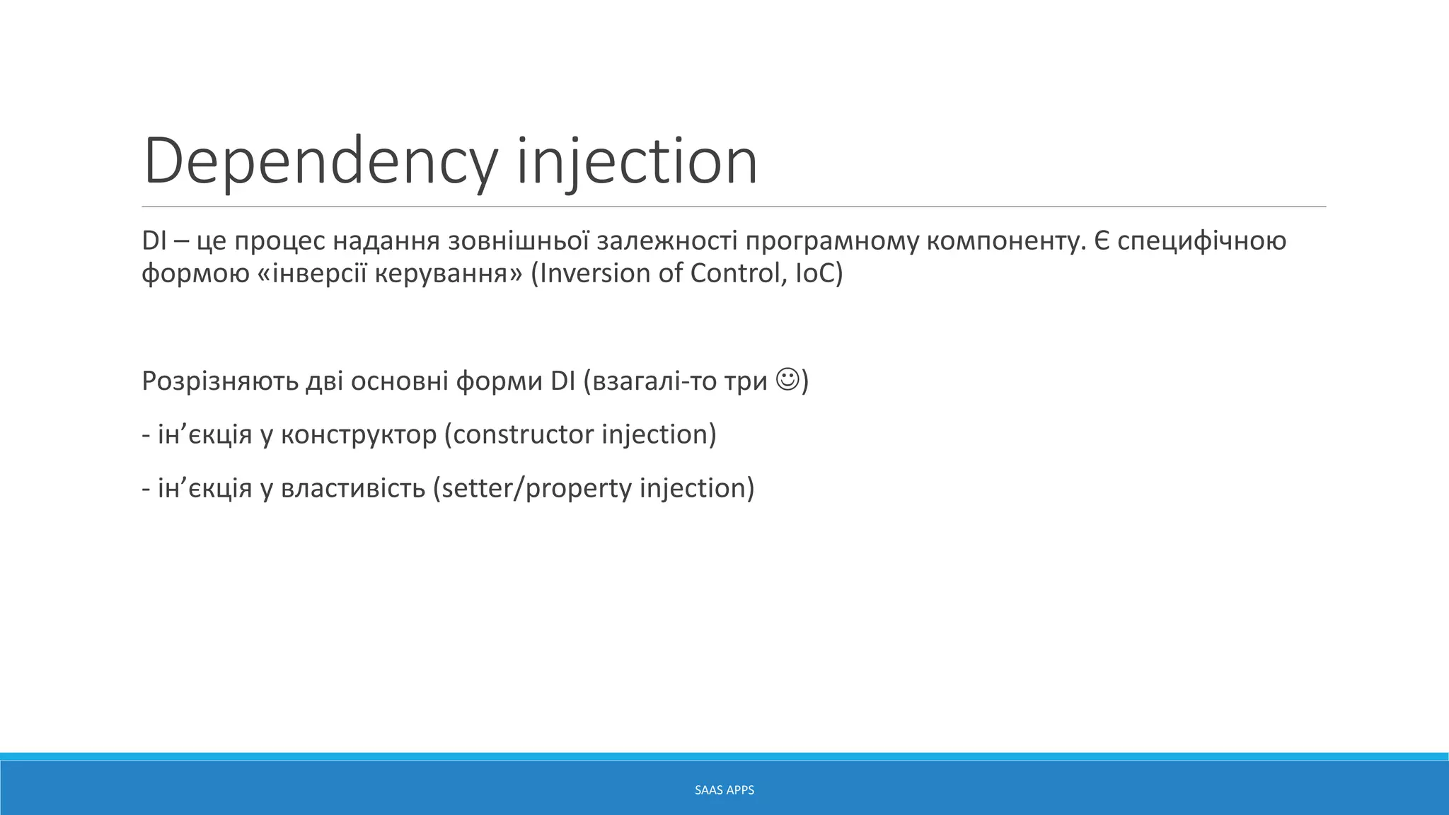 Dependency injection
DI – це процес надання зовнішньої залежності програмному компоненту. Є специфічною
формою «інверсії керування» (Inversion of Control, IoC)
Розрізняють дві основні форми DI (взагалі-то три )
- ін’єкція у конструктор (constructor injection)
- ін’єкція у властивість (setter/property injection)
SAAS APPS
 