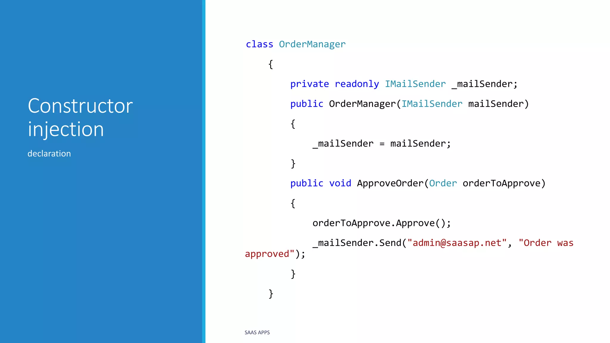 Constructor
injection
class OrderManager
{
private readonly IMailSender _mailSender;
public OrderManager(IMailSender mailSender)
{
_mailSender = mailSender;
}
public void ApproveOrder(Order orderToApprove)
{
orderToApprove.Approve();
_mailSender.Send("admin@saasap.net", "Order was
approved");
}
}
declaration
SAAS APPS
 