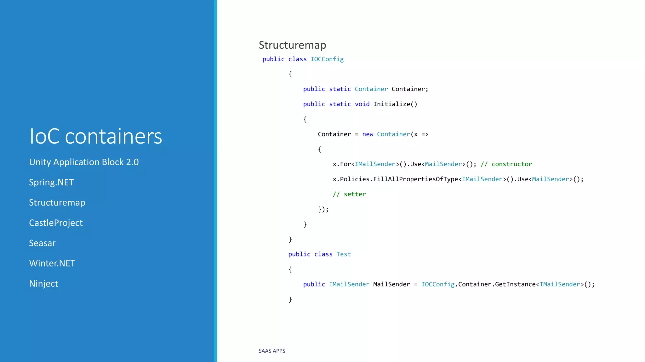 IoC containers
Structuremap
public class IOCConfig
{
public static Container Container;
public static void Initialize()
{
Container = new Container(x =>
{
x.For<IMailSender>().Use<MailSender>(); // constructor
x.Policies.FillAllPropertiesOfType<IMailSender>().Use<MailSender>();
// setter
});
}
}
public class Test
{
public IMailSender MailSender = IOCConfig.Container.GetInstance<IMailSender>();
}
Unity Application Block 2.0
Spring.NET
Structuremap
CastleProject
Seasar
Winter.NET
Ninject
SAAS APPS
 