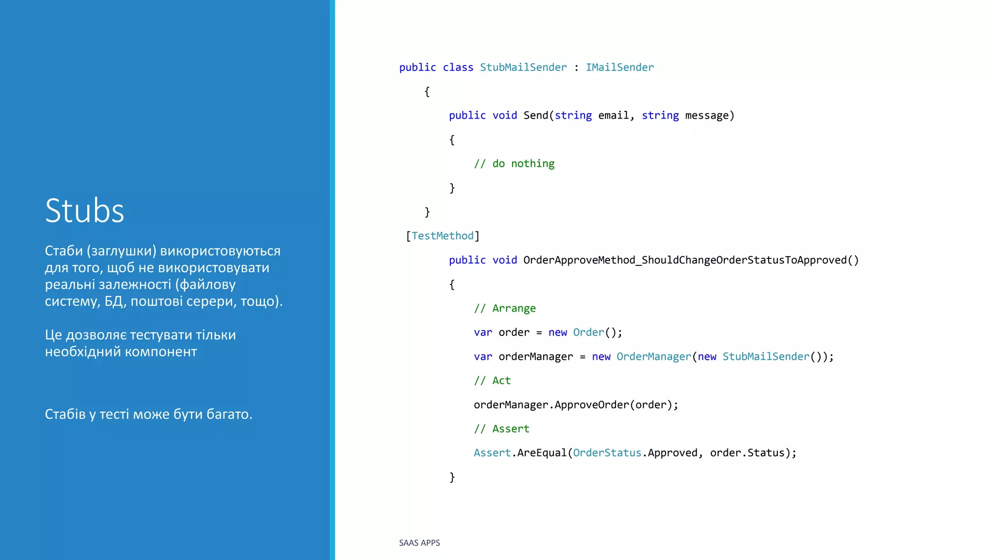 Stubs
public class StubMailSender : IMailSender
{
public void Send(string email, string message)
{
// do nothing
}
}
[TestMethod]
public void OrderApproveMethod_ShouldChangeOrderStatusToApproved()
{
// Arrange
var order = new Order();
var orderManager = new OrderManager(new StubMailSender());
// Act
orderManager.ApproveOrder(order);
// Assert
Assert.AreEqual(OrderStatus.Approved, order.Status);
}
Стаби (заглушки) використовуються
для того, щоб не використовувати
реальні залежності (файлову
систему, БД, поштові серери, тощо).
Це дозволяє тестувати тільки
необхідний компонент
Стабів у тесті може бути багато.
SAAS APPS
 