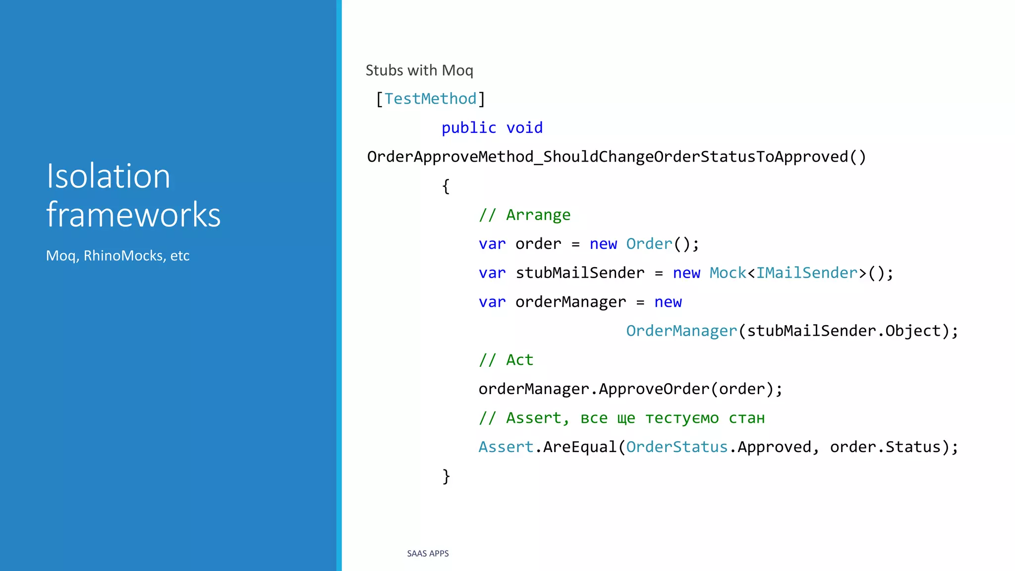 Isolation
frameworks
Stubs with Moq
[TestMethod]
public void
OrderApproveMethod_ShouldChangeOrderStatusToApproved()
{
// Arrange
var order = new Order();
var stubMailSender = new Mock<IMailSender>();
var orderManager = new
OrderManager(stubMailSender.Object);
// Act
orderManager.ApproveOrder(order);
// Assert, все ще тестуємо стан
Assert.AreEqual(OrderStatus.Approved, order.Status);
}
Moq, RhinoMocks, etc
SAAS APPS
 
