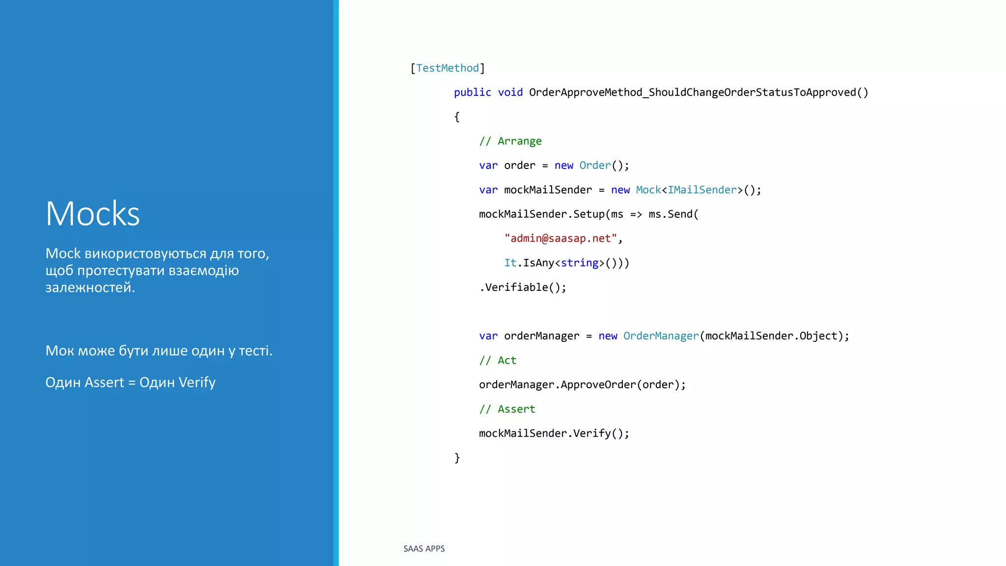 Mocks
[TestMethod]
public void OrderApproveMethod_ShouldChangeOrderStatusToApproved()
{
// Arrange
var order = new Order();
var mockMailSender = new Mock<IMailSender>();
mockMailSender.Setup(ms => ms.Send(
"admin@saasap.net",
It.IsAny<string>()))
.Verifiable();
var orderManager = new OrderManager(mockMailSender.Object);
// Act
orderManager.ApproveOrder(order);
// Assert
mockMailSender.Verify();
}
Mock використовуються для того,
щоб протестувати взаємодію
залежностей.
Мок може бути лише один у тесті.
Один Assert = Один Verify
SAAS APPS
 