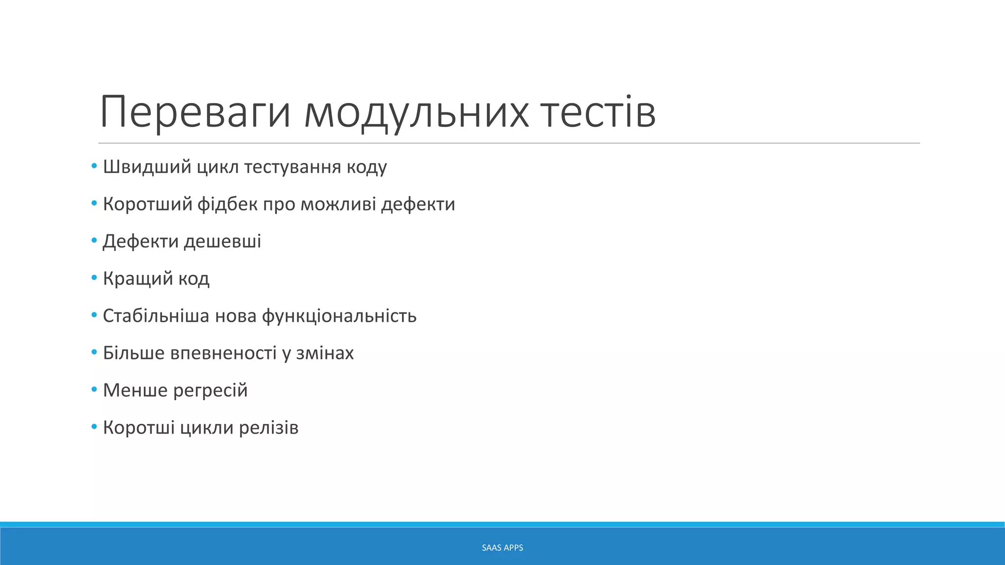 Переваги модульних тестів
• Швидший цикл тестування коду
• Коротший фідбек про можливі дефекти
• Дефекти дешевші
• Кращий код
• Стабільніша нова функціональність
• Більше впевненості у змінах
• Менше регресій
• Коротші цикли релізів
SAAS APPS
 