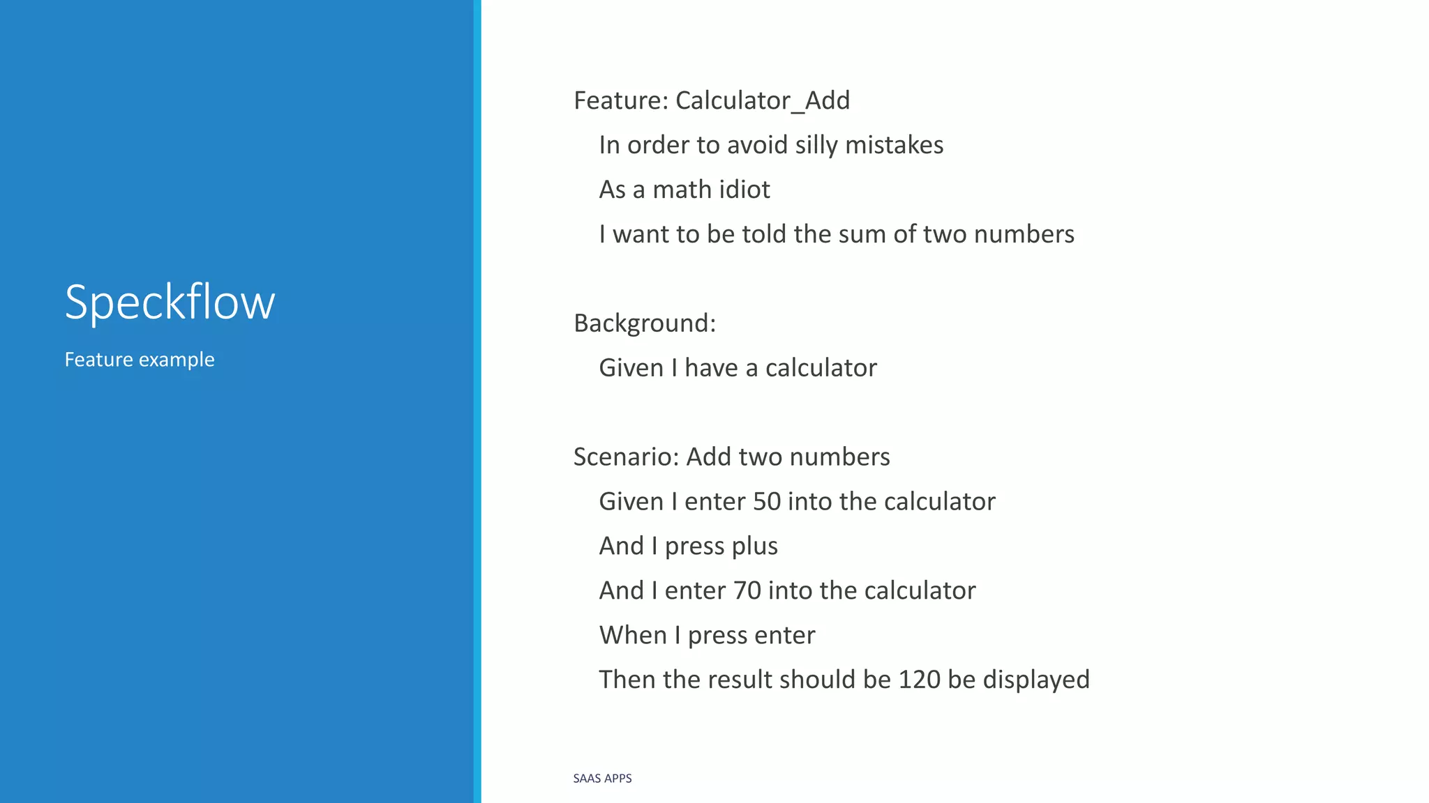 Speckflow
Feature example
SAAS APPS
Feature: Calculator_Add
In order to avoid silly mistakes
As a math idiot
I want to be told the sum of two numbers
Background:
Given I have a calculator
Scenario: Add two numbers
Given I enter 50 into the calculator
And I press plus
And I enter 70 into the calculator
When I press enter
Then the result should be 120 be displayed
 