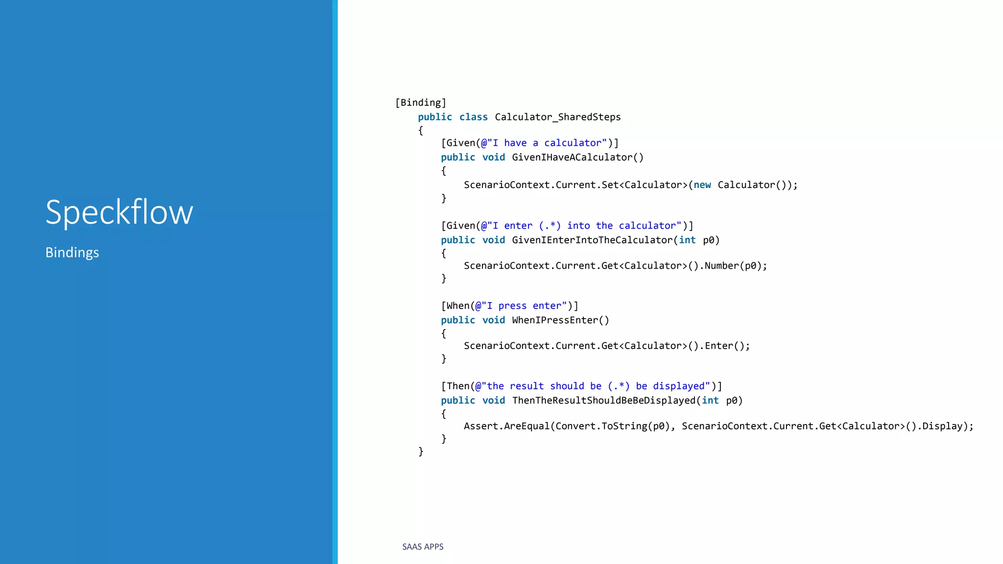 Speckflow
Bindings
SAAS APPS
[Binding]
public class Calculator_SharedSteps
{
[Given(@"I have a calculator")]
public void GivenIHaveACalculator()
{
ScenarioContext.Current.Set<Calculator>(new Calculator());
}
[Given(@"I enter (.*) into the calculator")]
public void GivenIEnterIntoTheCalculator(int p0)
{
ScenarioContext.Current.Get<Calculator>().Number(p0);
}
[When(@"I press enter")]
public void WhenIPressEnter()
{
ScenarioContext.Current.Get<Calculator>().Enter();
}
[Then(@"the result should be (.*) be displayed")]
public void ThenTheResultShouldBeBeDisplayed(int p0)
{
Assert.AreEqual(Convert.ToString(p0), ScenarioContext.Current.Get<Calculator>().Display);
}
}
 