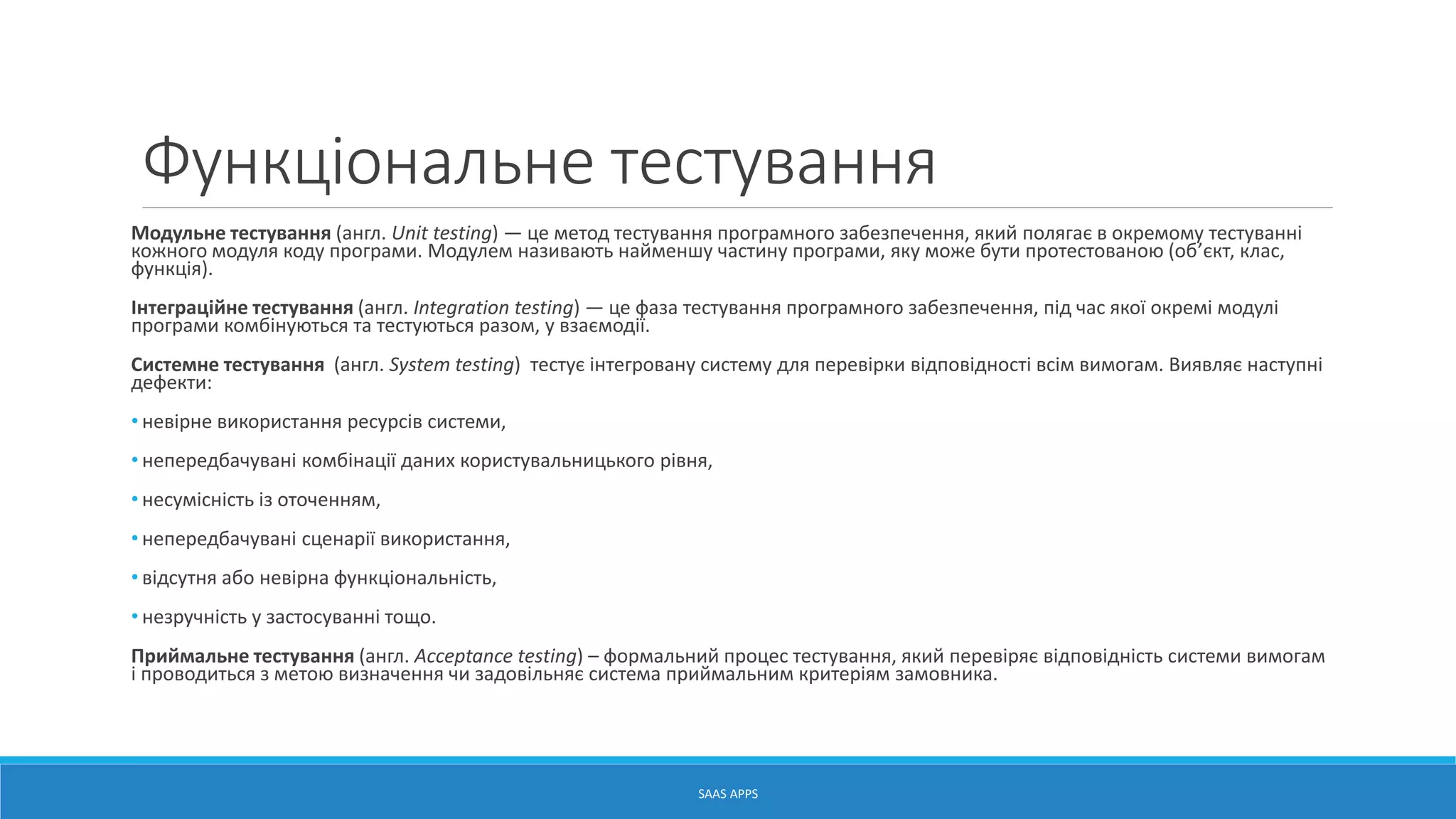 Функціональне тестування
Модульне тестування (англ. Unit testing) — це метод тестування програмного забезпечення, який полягає в окремому тестуванні
кожного модуля коду програми. Модулем називають найменшу частину програми, яку може бути протестованою (об’єкт, клас,
функція).
Інтеграційне тестування (англ. Integration testing) — це фаза тестування програмного забезпечення, під час якої окремі модулі
програми комбінуються та тестуються разом, у взаємодії.
Системне тестування (англ. System testing) тестує інтегровану систему для перевірки відповідності всім вимогам. Виявляє наступні
дефекти:
• невірне використання ресурсів системи,
• непередбачувані комбінації даних користувальницького рівня,
• несумісність із оточенням,
• непередбачувані сценарії використання,
• відсутня або невірна функціональність,
• незручність у застосуванні тощо.
Приймальне тестування (англ. Acceptance testing) – формальний процес тестування, який перевіряє відповідність системи вимогам
і проводиться з метою визначення чи задовільняє система приймальним критеріям замовника.
SAAS APPS
 