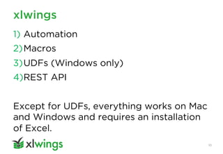 xlwings
10
1) Automation
2)Macros
3)UDFs (Windows only)
4)REST API
Except for UDFs, everything works on Mac
and Windows and requires an installation
of Excel.
 