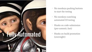 Fully Automated
• No monkeys pushing buttons
to start the testing
• No monkeys watching
automated UI testing
• Hooks on code-submission
(pre-commit, fast)
• Hooks on build promotion
(overnight)
 